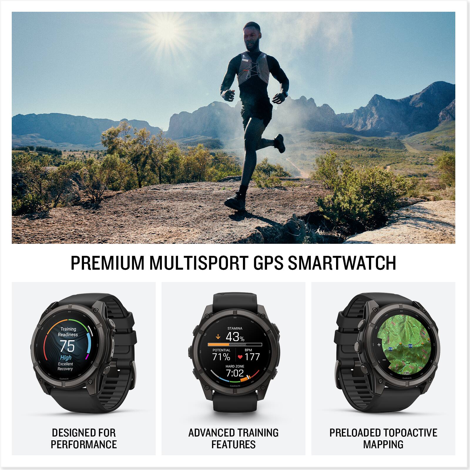 PREMIUM MULTISPORT GPS SMARTWATCH

Training Readiness 75 High Excellent Recovery

STAMINA 43% - POTENTIAL BPM 71% 177 HARD ZONE 7:02

DESIGNED FOR PERFORMANCE

ADVANCED TRAINING FEATURES

PRELOADED TOPOACTIVE MAPPING