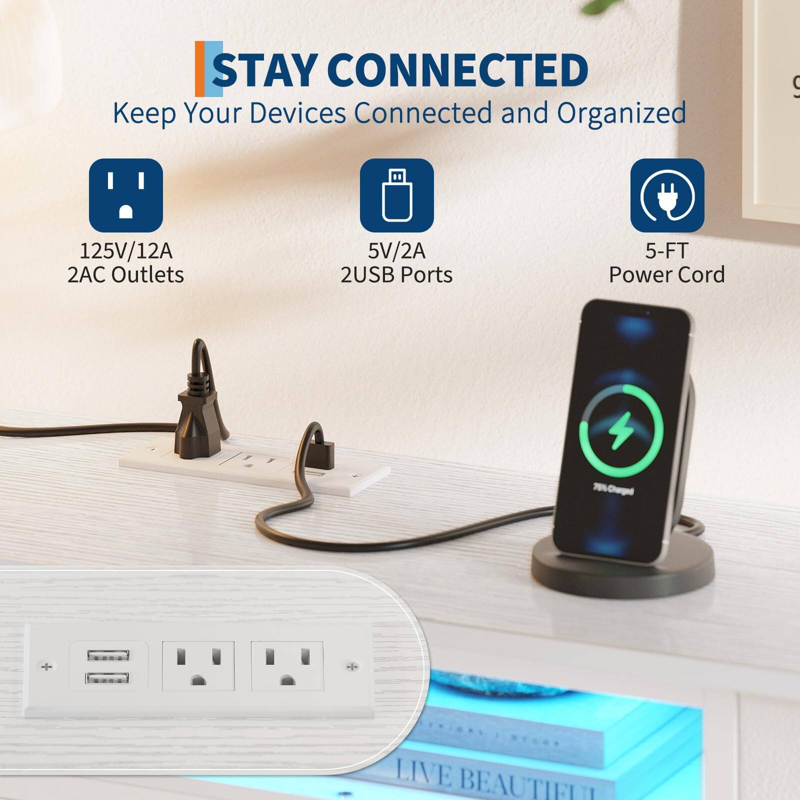 STAY CONNECTED  
Keep Your Devices Connected and Organized  

- 125V/12A 2AC Outlets  
- 5V/2A 2USB Ports  
- 5-FT Power Cord  

LIVE BEAUTIFUL