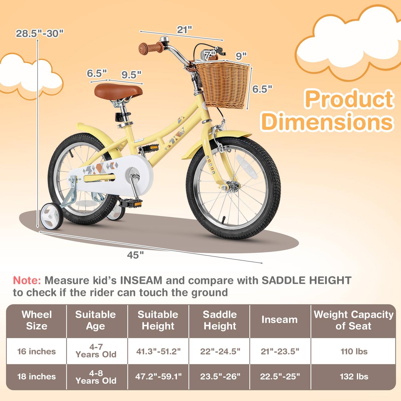 **Product Dimensions**

- **28.5" - 30"**
- **21"**
- **6.5"**
- **9.5"**
- **7.0"**
- **9"**
- **6.5"**
- **45"**

**Note:** Measure kid's INSEAM and compare with SADDLE HEIGHT to check if the rider can touch the ground

| Wheel Size | Suitable Age | Suitable Height | Saddle Height | Inseam | Weight Capacity of Seat |
|------------|-------------|----------------|--------------|--------|-----------------------|
| 16 inches  | 4-7 Years Old | 41.3" - 51.2"   | 22" - 24.5"   | 21" - 23.5" | 110 lbs |
| 18 inches  | 4-8 Years Old | 47.2" - 59.1"   | 23.5" - 26"   | 22.5" - 25" | 132 lbs |