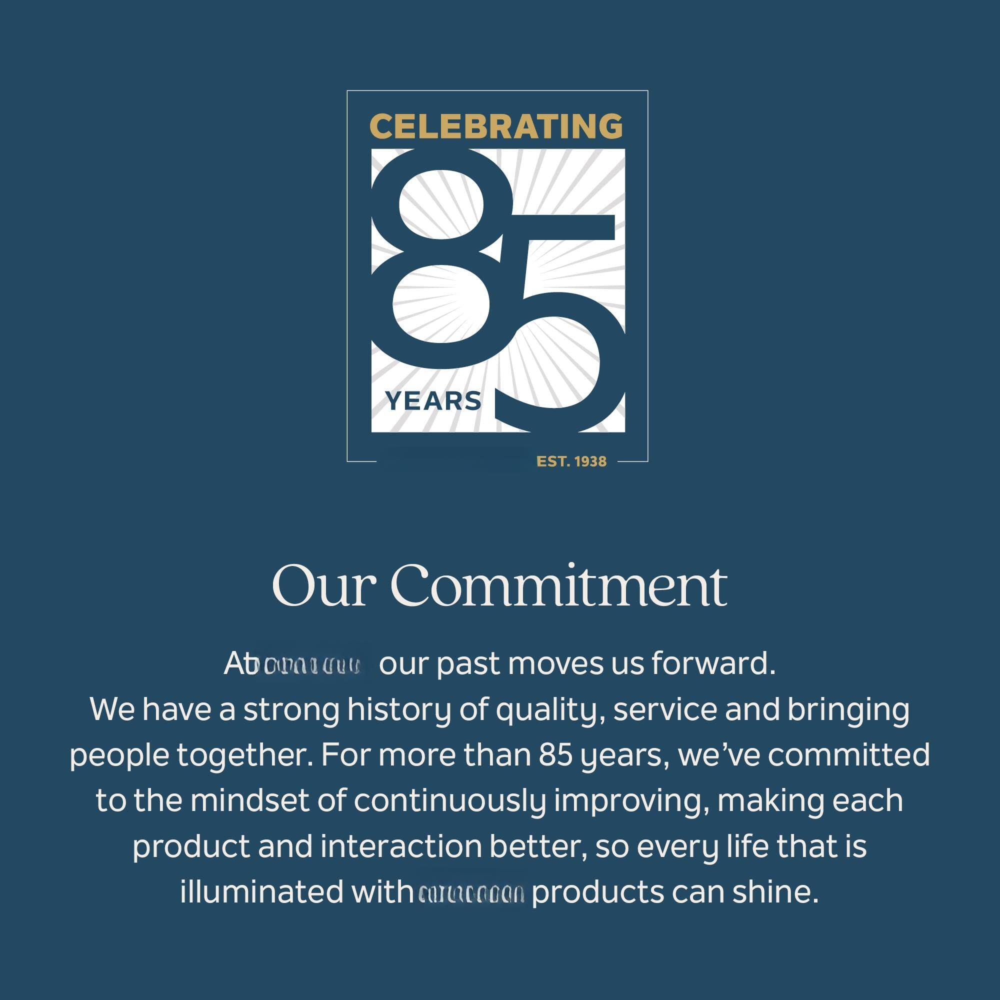 CELEBRATING 85 YEARS EST. 1938

Our Commitment

Atonaacuus our past moves us forward. We have a strong history of quality, service and bringing people together. For more than 85 years, we've committed to the mindset of continuously improving, making each product and interaction better, so every life that is illuminated with cartcccon products can shine.