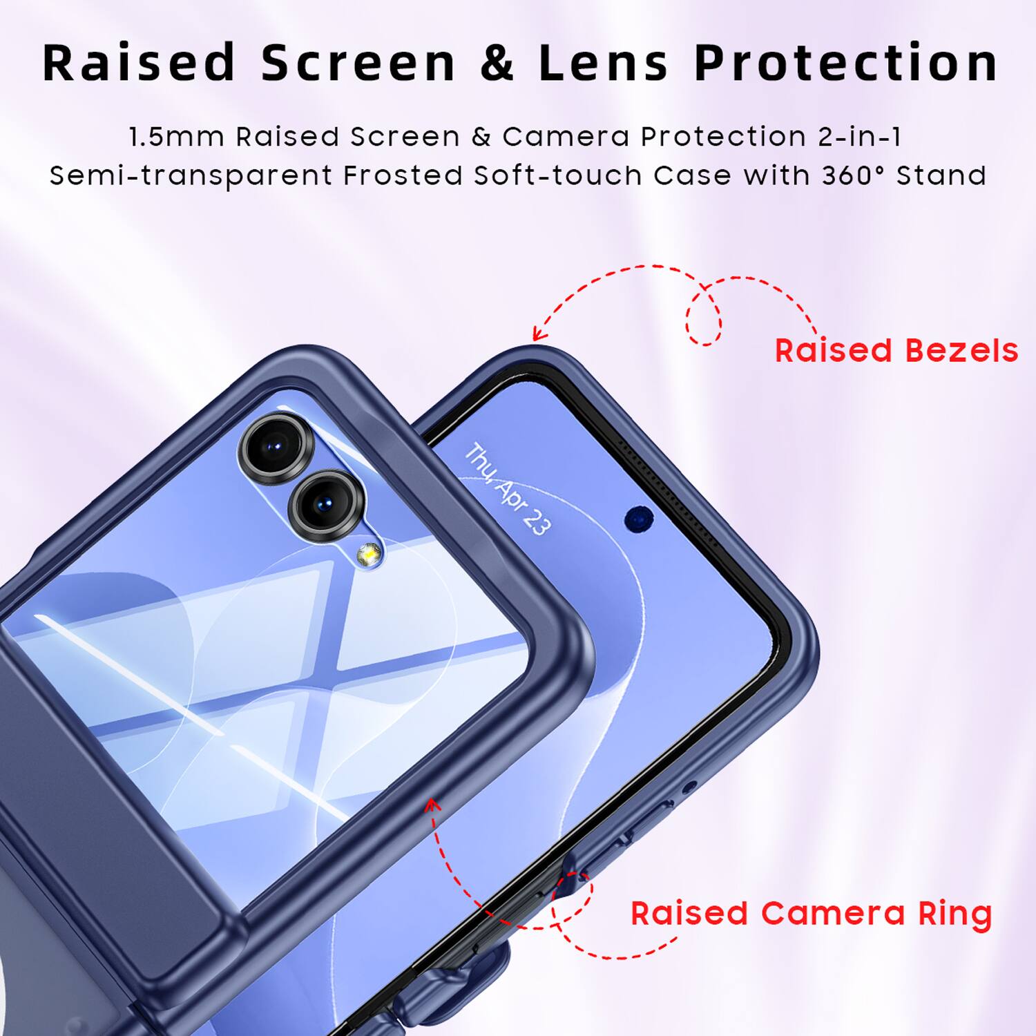 Raised Screen & Lens Protection  
1.5mm Raised Screen & Camera Protection 2-in-1  
Semi-transparent Frosted Soft-touch Case with 360° Stand  
Raised Bezels  
Raised Camera Ring
