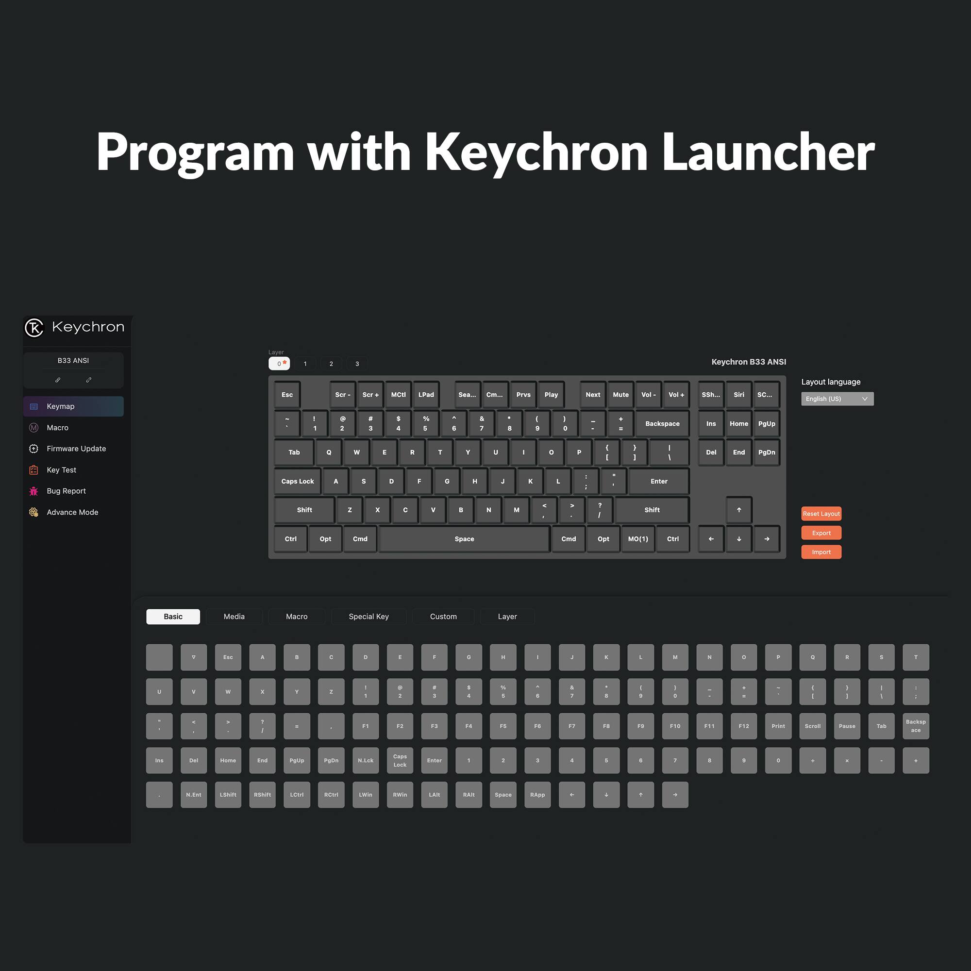 Program with Keychron Launcher

Keychron B33 ANSI

Keymap
Macro
Firmware Update
Key Test
Bug Report
Advance Mode

Layout language: English (US)

Layer

Basic
Media
Macro
Special Key
Custom