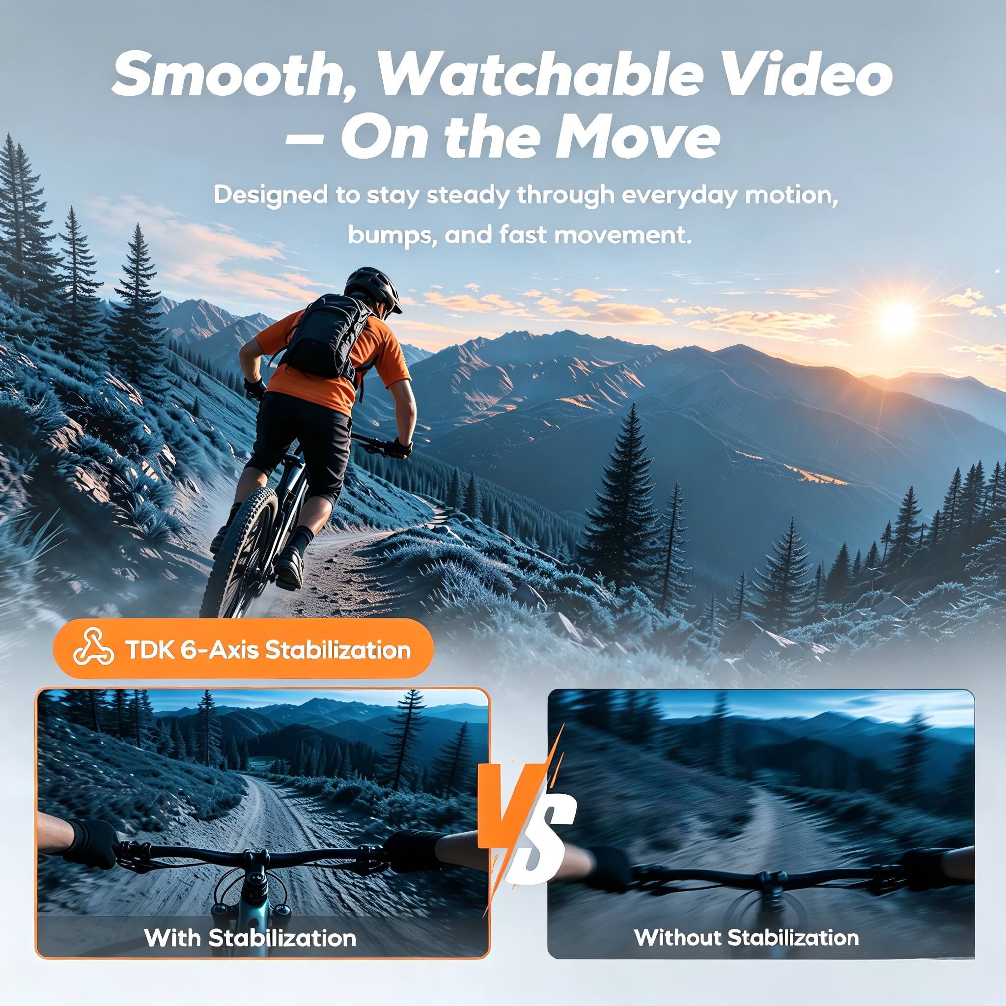 Smooth, Watchable Video - On the Move  
Designed to stay steady through everyday motion, bumps, and fast movement.  

TDK 6-Axis Stabilization  

With Stabilization  
VS  
Without Stabilization