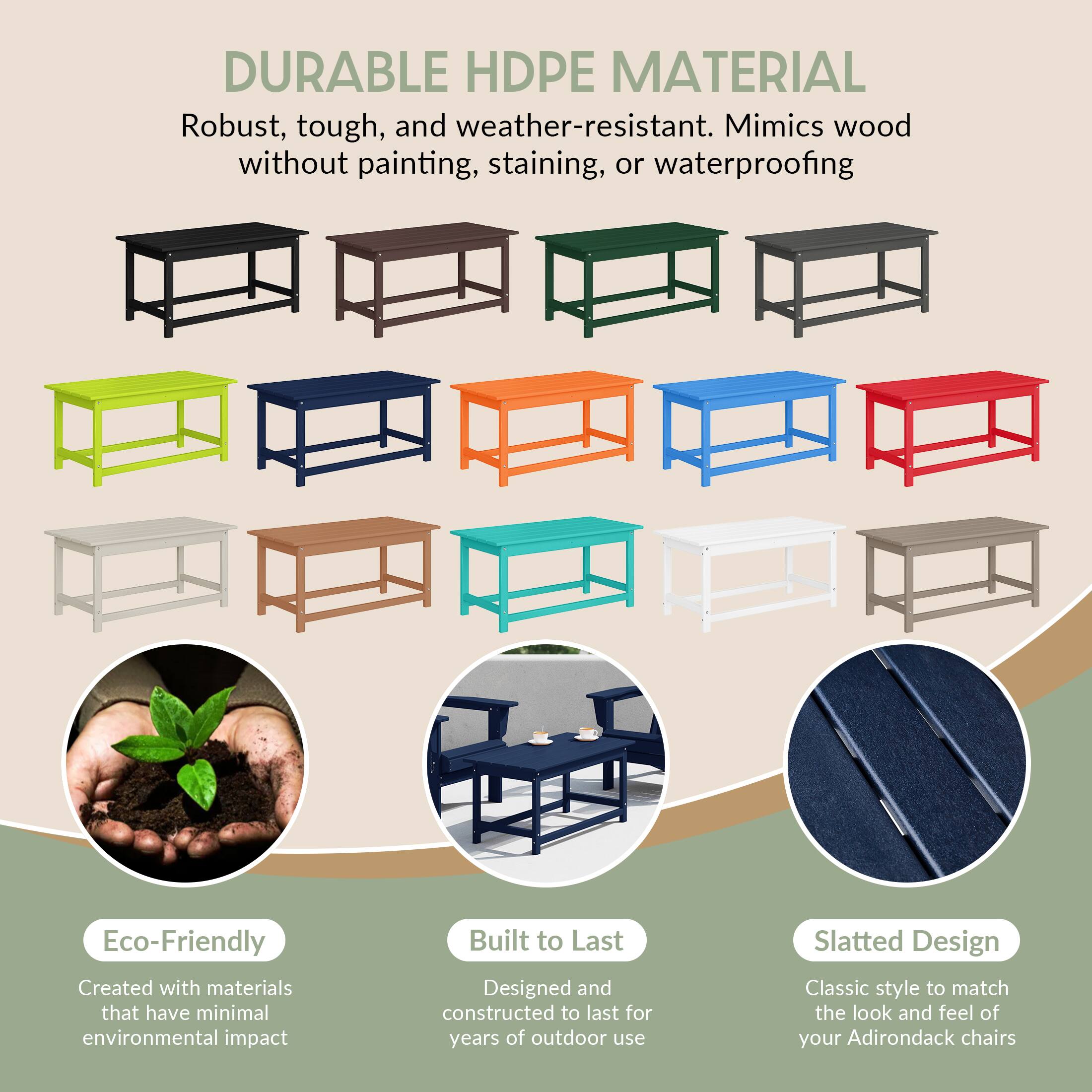DURABLE HDPE MATERIAL  
Robust, tough, and weather-resistant. Mimics wood without painting, staining, or waterproofing.

Eco-Friendly  
Created with materials that have minimal environmental impact.

Built to Last  
Designed and constructed to last for years of outdoor use.

Slatted Design  
Classic style to match the look and feel of your Adirondack chairs.