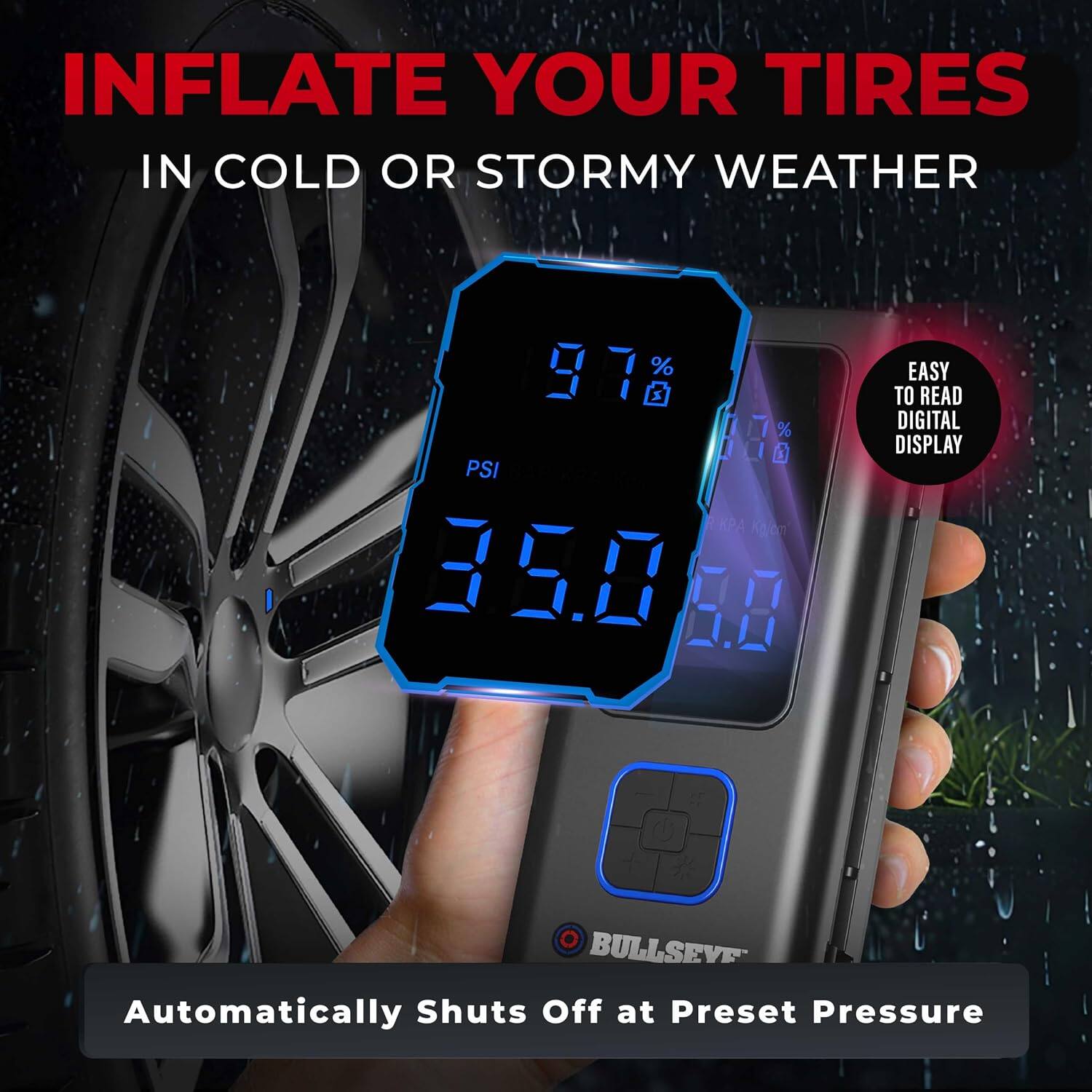 INFLATE YOUR TIRES IN COLD OR STORMY WEATHER

978 9.76 PSI BAP 35.8 5.00

EASY TO READ DIGITAL DISPLAY

BULLSEYE Automatically Shuts Off at Preset Pressure