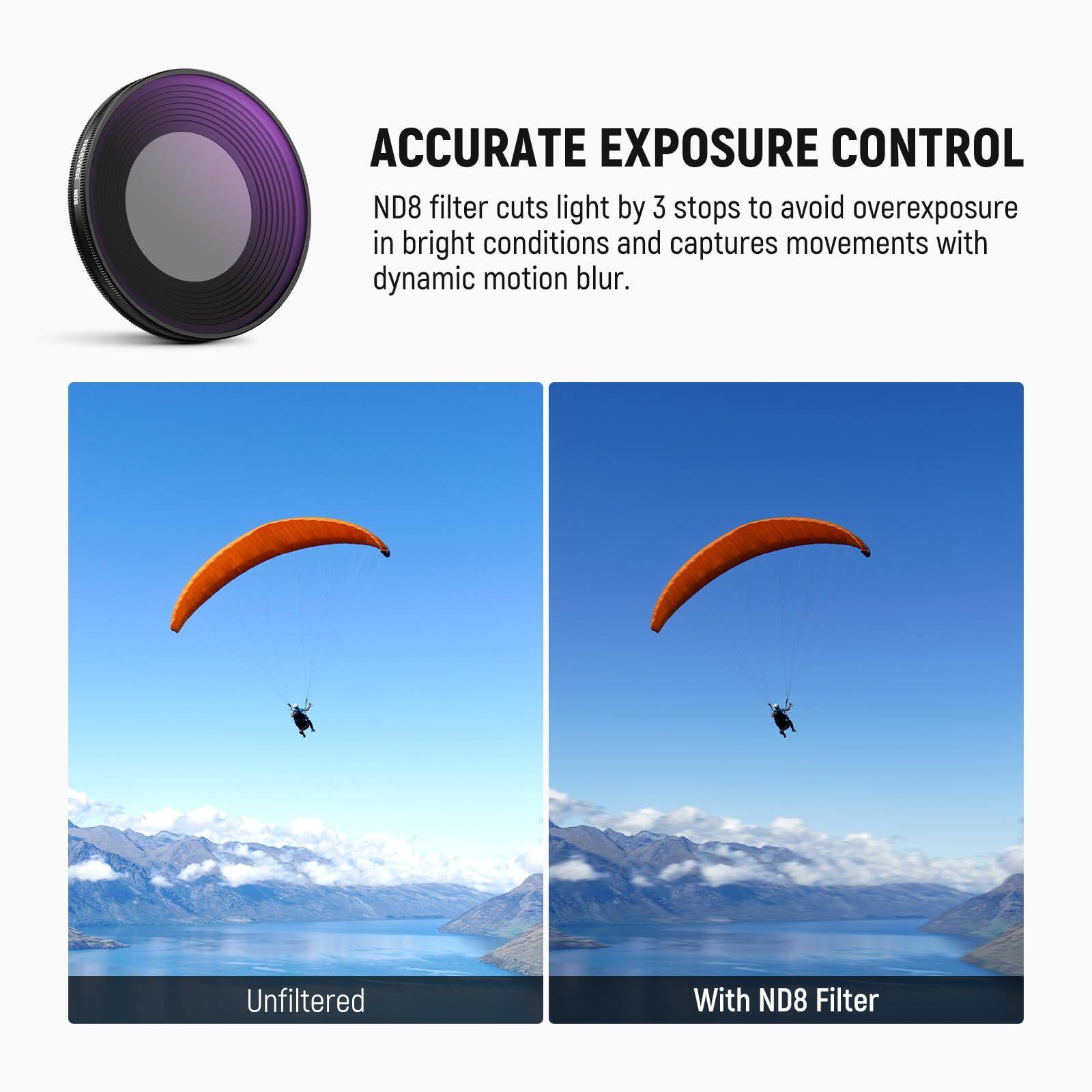 ACCURATE EXPOSURE CONTROL

ND8 filter cuts light by 3 stops to avoid overexposure in bright conditions and captures movements with dynamic motion blur.

Unfiltered

With ND8 Filter