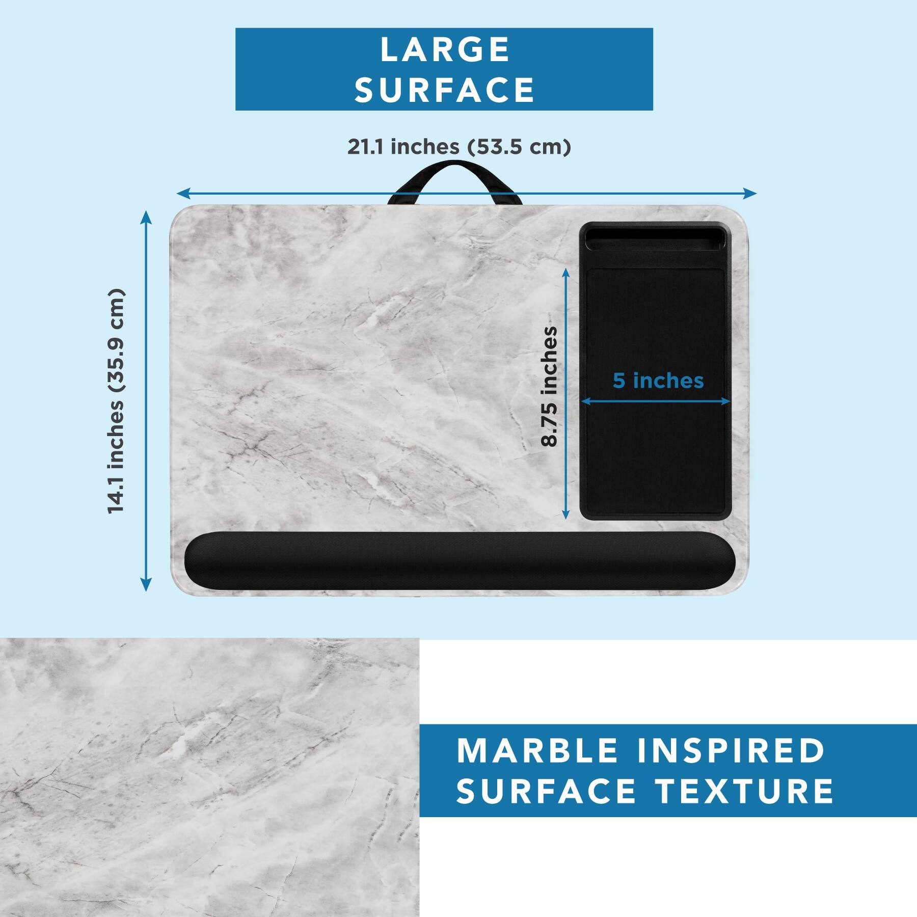 LARGE SURFACE  
21.1 inches (53.5 cm)  
14.1 inches (35.9 cm)  
8.75 inches  
5 inches  

MARBLE INSPIRED SURFACE TEXTURE