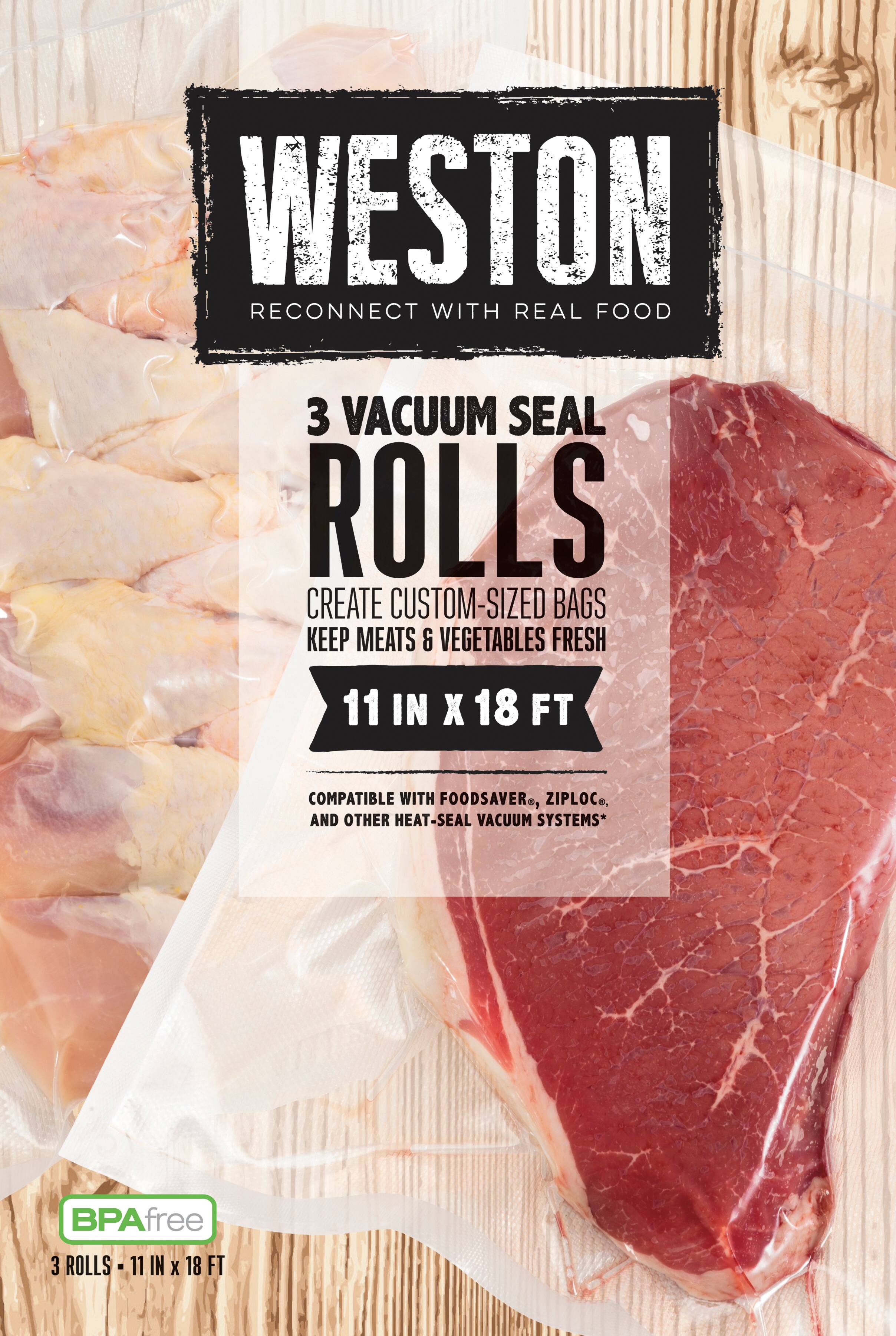WESTON  
RECONNECT WITH REAL FOOD  

3 VACUUM SEAL ROLLS  
CREATE CUSTOM-SIZED BAGS  
KEEP MEATS & VEGETABLES FRESH  

11 IN X 18 FT  

COMPATIBLE WITH FOODSAVER®, ZIPLOC®, AND OTHER HEAT-SEAL VACUUM SYSTEMS*  

BPA free  
3 ROLLS - 11 IN X 18 FT