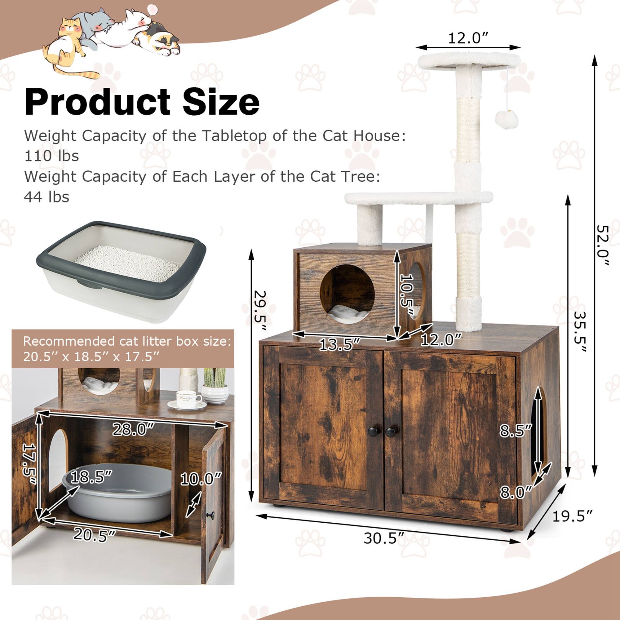 **Product Size**

- Weight Capacity of the Tabletop of the Cat House: 110 lbs
- Weight Capacity of Each Layer of the Cat Tree: 44 lbs

**Recommended cat litter box size:** 20.5" x 18.5" x 17.5"

- 29.5"
- 10.5"
- 13.5"
- 12.0"
- 28.0"
- 18.5"
- 10.0"
- 20.5"
- 17.5"
- 30.5"
- 35.5"
- 52.0"
- 8.5"
- 8.0"
- 19.5"