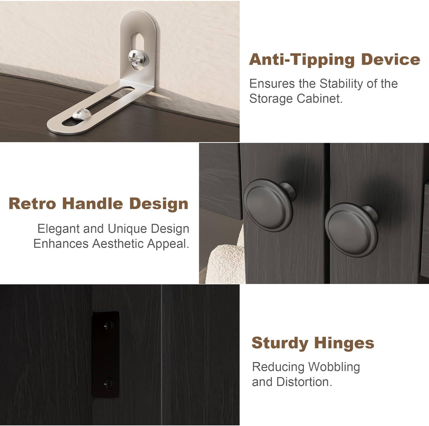 Anti-Tipping Device  
Ensures the Stability of the Storage Cabinet.

Retro Handle Design  
Elegant and Unique Design Enhances Aesthetic Appeal.

Sturdy Hinges  
Reducing Wobbling and Distortion.