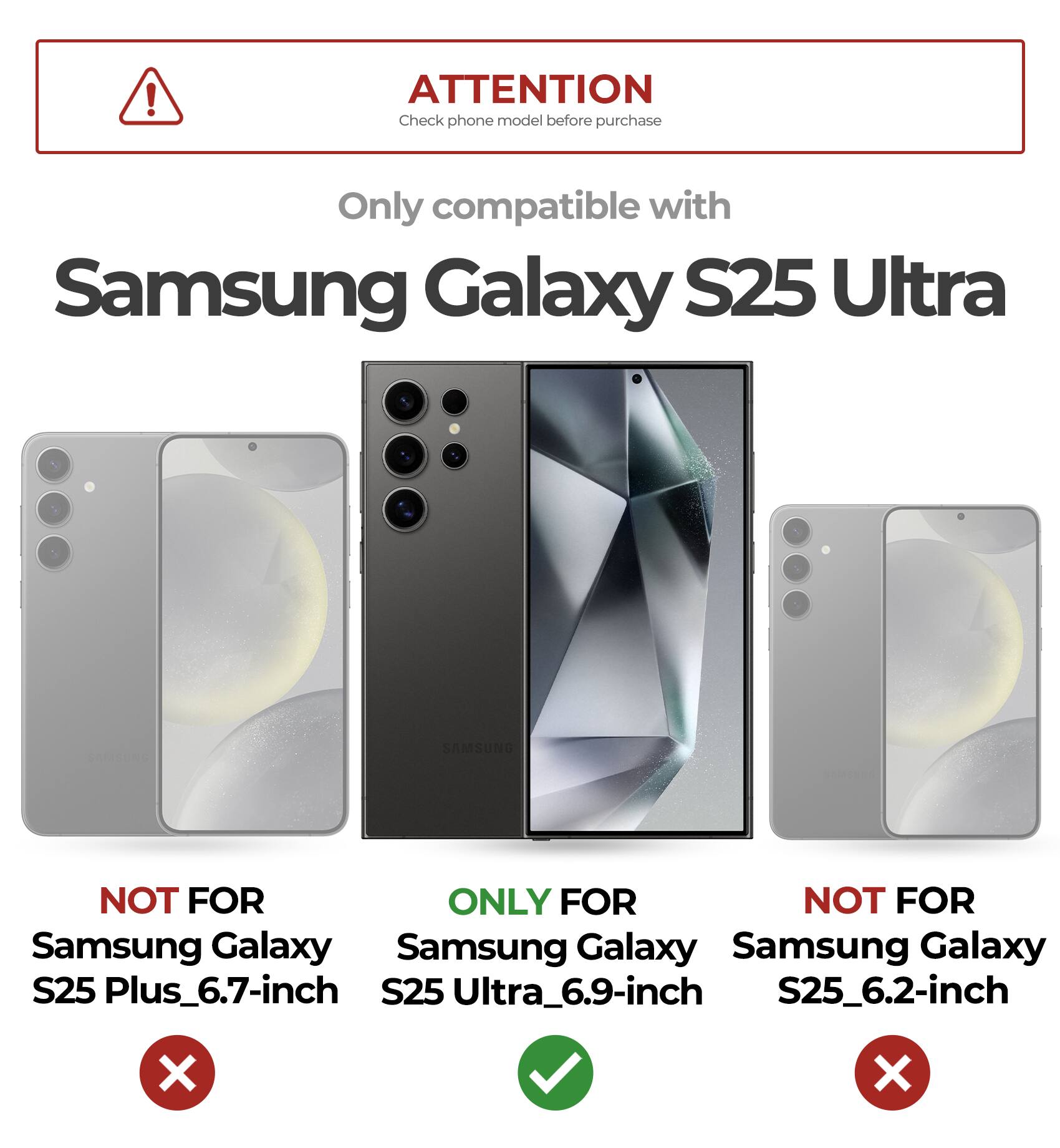 ATTENTION
Check phone model before purchase
Only compatible with Samsung Galaxy S25 Ultra
NOT FOR Samsung Galaxy S25 Plus_6.7-inch
ONLY FOR Samsung Galaxy S25 Ultra_6.9-inch
NOT FOR Samsung Galaxy S25_6.2-inch