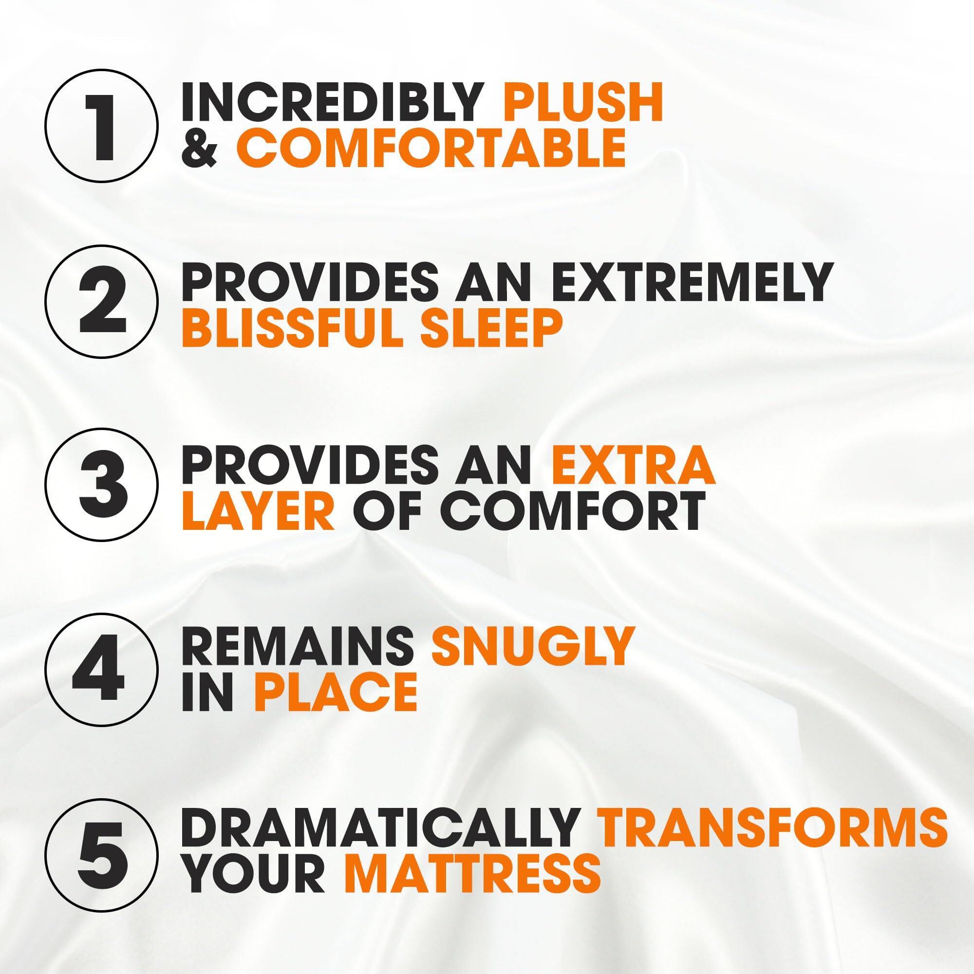 1. INCREDIBLY PLUSH & COMFORTABLE
2. PROVIDES AN EXTREMELY BLISSFUL SLEEP
3. PROVIDES AN EXTRA LAYER OF COMFORT
4. REMAINS SNUGLY IN PLACE
5. DRAMATICALLY TRANSFORMS YOUR MATTRESS