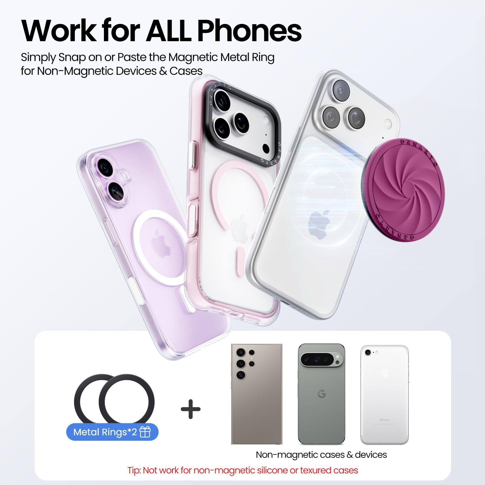 Work for ALL Phones

Simply Snap on or Paste the Magnetic Metal Ring for Non-Magnetic Devices & Cases

Metal Rings*2

Non-magnetic cases & devices

Tip: Not work for non-magnetic silicone or textured cases
