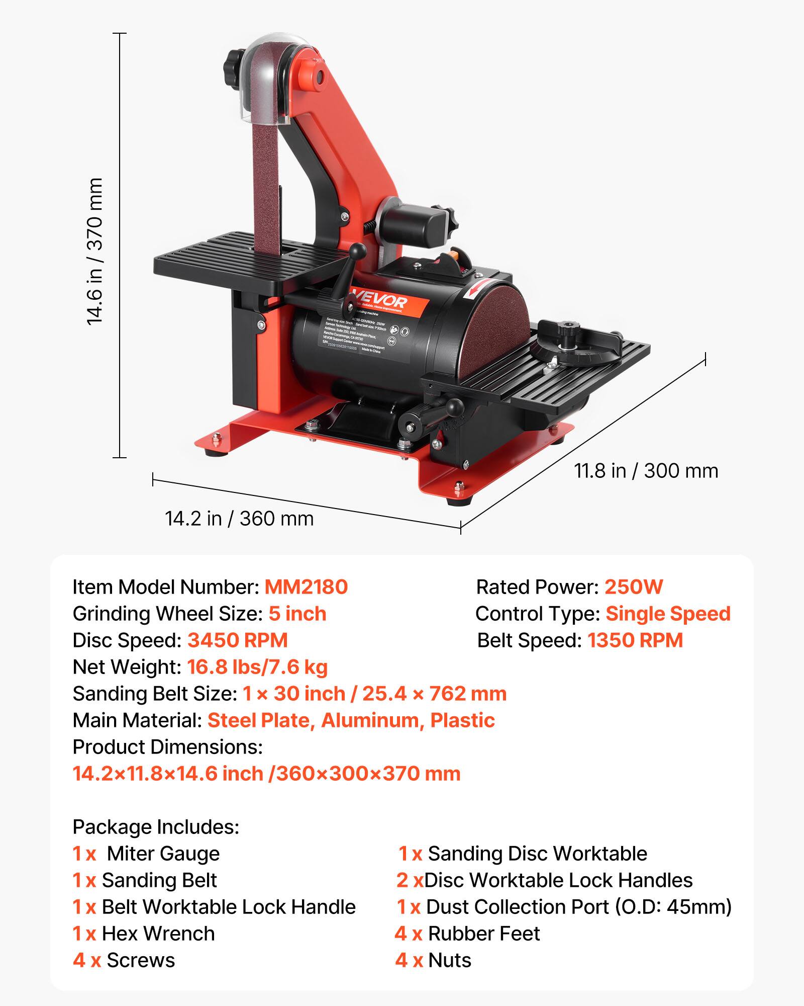 mm 370 in 14.6

VEVOR

11.8

300 mm

14.2 in / 360 mm

Item Model Number: MM2180
Rated Power: 250W
Grinding Wheel Size: 5 inch
Control Type: Single Speed
Disc Speed: 3450 RPM
Belt Speed: 1350 RPM
Net Weight: 16.8 lbs/7.6 kg
Sanding Belt Size: 1 x 30 inch / 25.4 x 762 mm
Main Material: Steel Plate, Aluminum, Plastic
Product Dimensions: 14.2x11.8x14.6 inch /360x300x370 mm

Package Includes:
1x Miter Gauge
1x Sanding Belt
1x Belt Worktable Lock Handle
1x Wrench
4 Screws

1x Sanding Disc Worktable
2x Disc Worktable Lock Handles
1x Dust Collection Port (O.D: 45mm)
4x Rubber Feet
4x Nuts