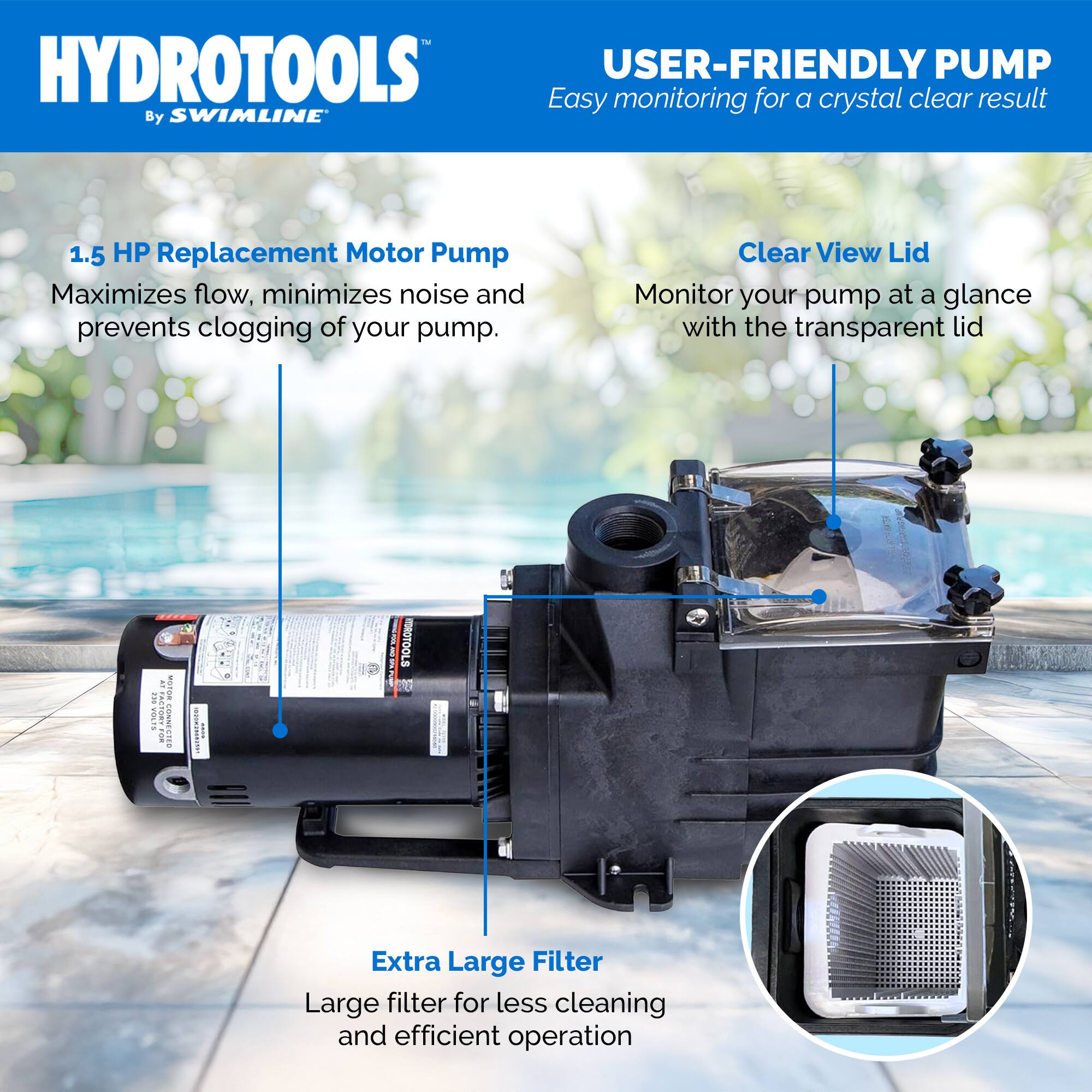 HYDROTOOLS  
By SWIMLINE

USER-FRIENDLY PUMP  
Easy monitoring for a crystal clear result

1.5 HP Replacement Motor Pump  
Maximizes flow, minimizes noise and prevents clogging of your pump.

Clear View Lid  
Monitor your pump at a glance with the transparent lid

Extra Large Filter  
Large filter for less cleaning and efficient operation