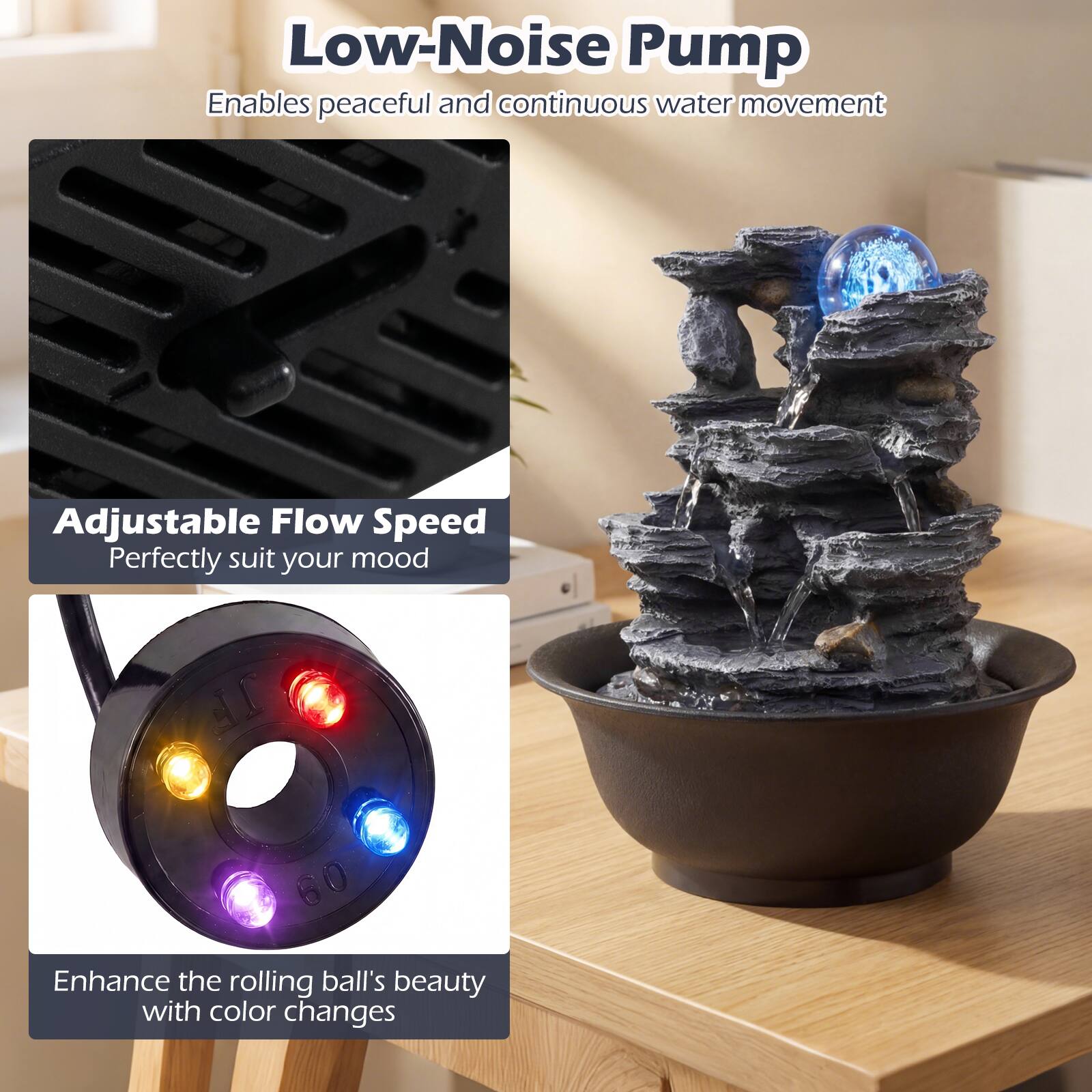 Low-Noise Pump  
Enables peaceful and continuous water movement  

Adjustable Flow Speed  
Perfectly suit your mood  

Enhance the rolling ball's beauty with color changes