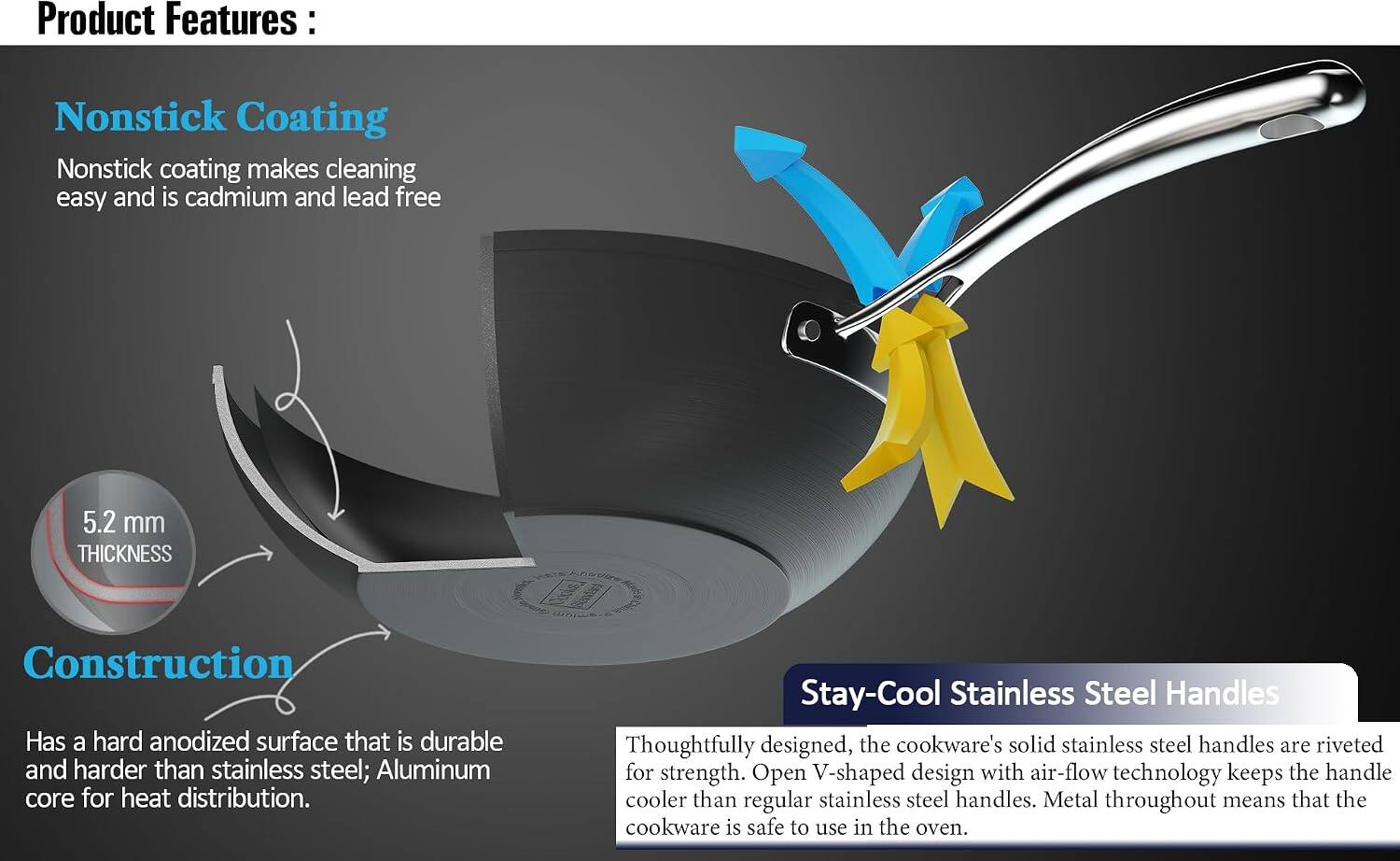 Product Features:

Nonstick Coating
Nonstick coating makes cleaning easy and is cadmium and lead free

5.2 mm THICKNESS
Construction
Has a hard anodized surface that is durable and harder than stainless steel; Aluminum core for heat distribution.

Stay-Cool Stainless Steel Handles
Thoughtfully designed, the cookware's solid stainless steel handles are riveted for strength. Open V-shaped design with air-flow technology keeps the handle cooler than regular stainless steel handles. Metal throughout means that the cookware is safe to use in the oven.