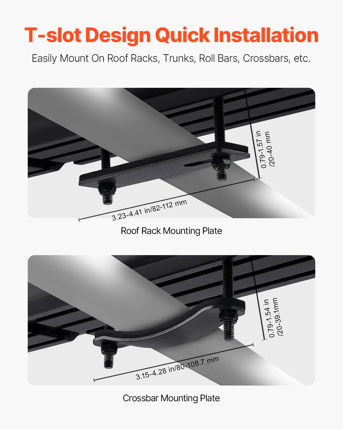 T-slot Design Quick Installation  
Easily Mount On Roof Racks, Trunks, Roll Bars, Crossbars, etc.  

Roof Rack Mounting Plate  
0.79-1.57 in / 20-40 mm  
3.23-4.41 in / 82-112 mm  

Crossbar Mounting Plate  
0.79-1.54 in / 20-39.1 mm  
3.15-4.28 in / 80-108.7 mm