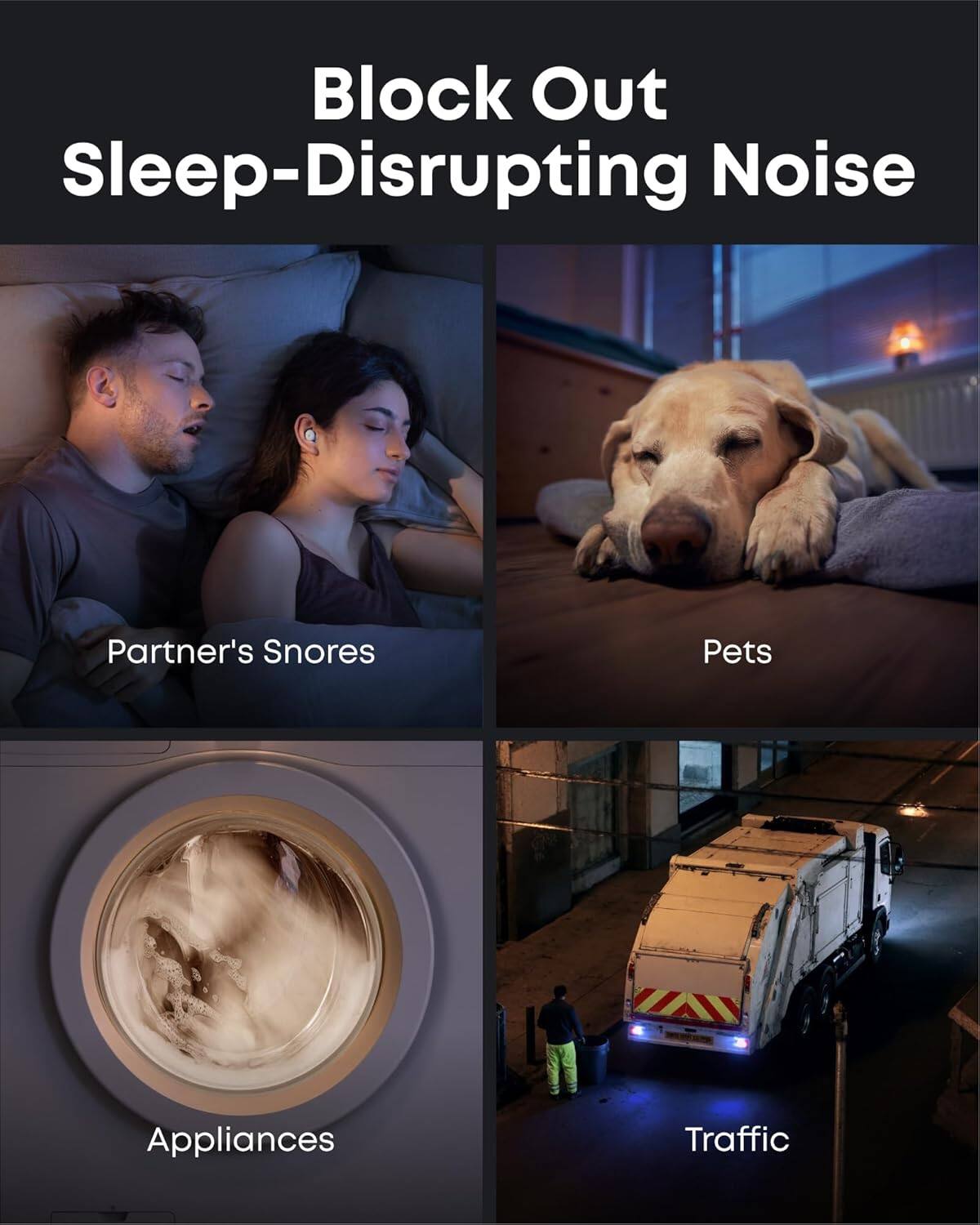 Block Out Sleep-Disrupting Noise

Partner's Snores

Pets

Appliances

Traffic