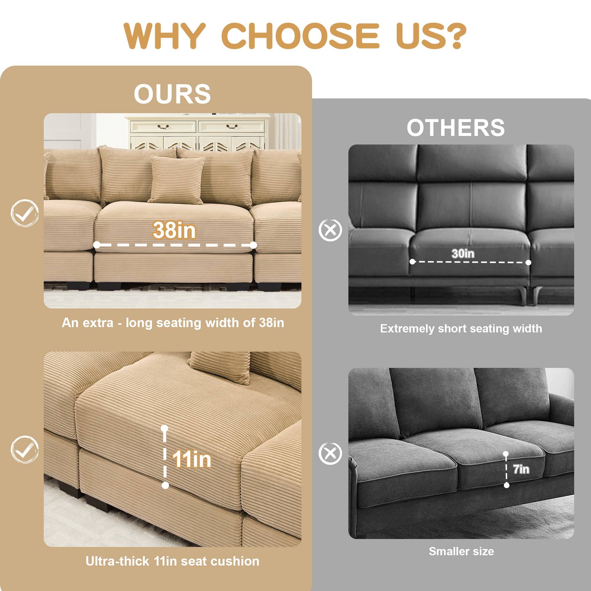 WHY CHOOSE US?

**OURS**
- 38in X 30in
  - An extra-long seating width of 38in
- Ultra-thick 11in seat cushion

**OTHERS**
- Extremely short seating width
- Smaller size