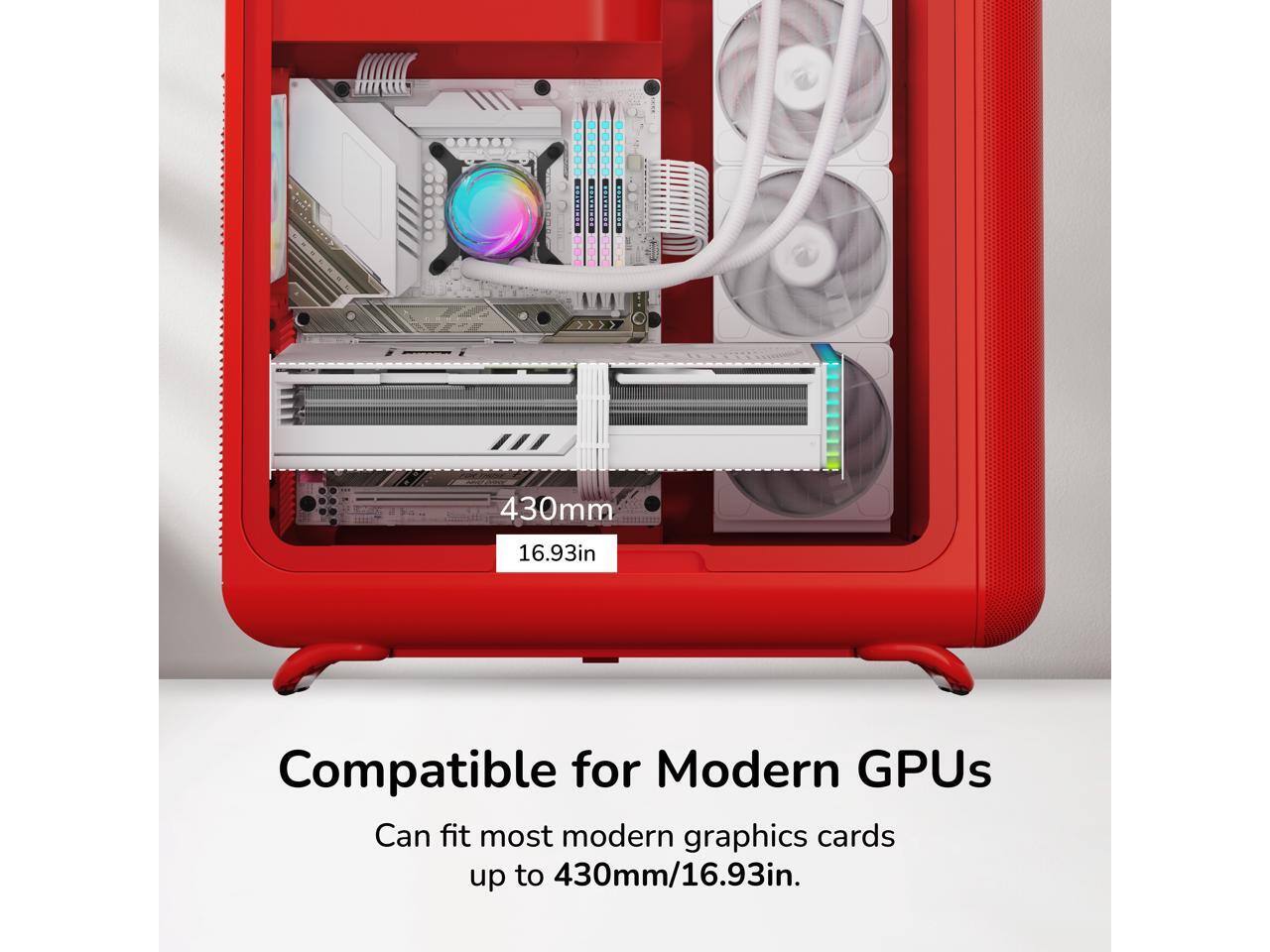 430mm 16.93in

Compatible for Modern GPUs

Can fit most modern graphics cards up to 430mm/16.93in.