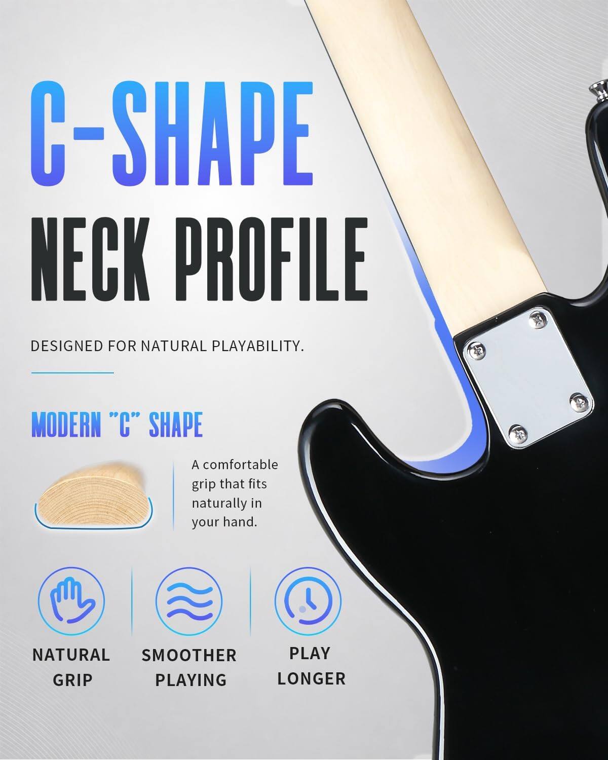 C-SHAPE NECK PROFILE DESIGNED FOR NATURAL PLAYABILITY.

MODERN "C" SHAPE
A comfortable grip that fits naturally in your hand.

NATURAL GRIP
SMOOTHER PLAYING
PLAY LONGER