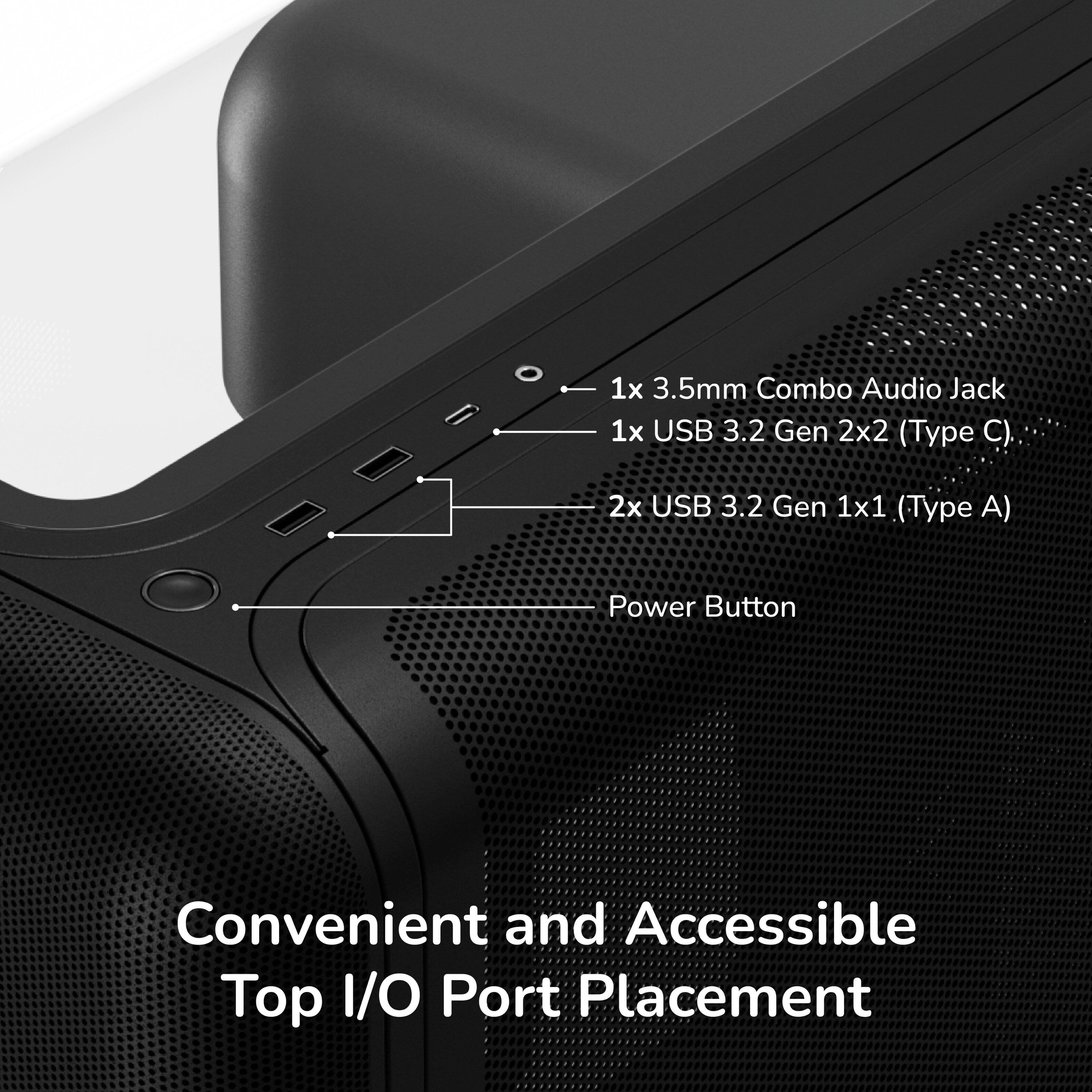 1x 3.5mm Combo Audio Jack  
1x USB 3.2 Gen 2x2 (Type C)  
2x USB 3.2 Gen 1x1 (Type A)  
Power Button  
Convenient and Accessible Top I/O Port Placement