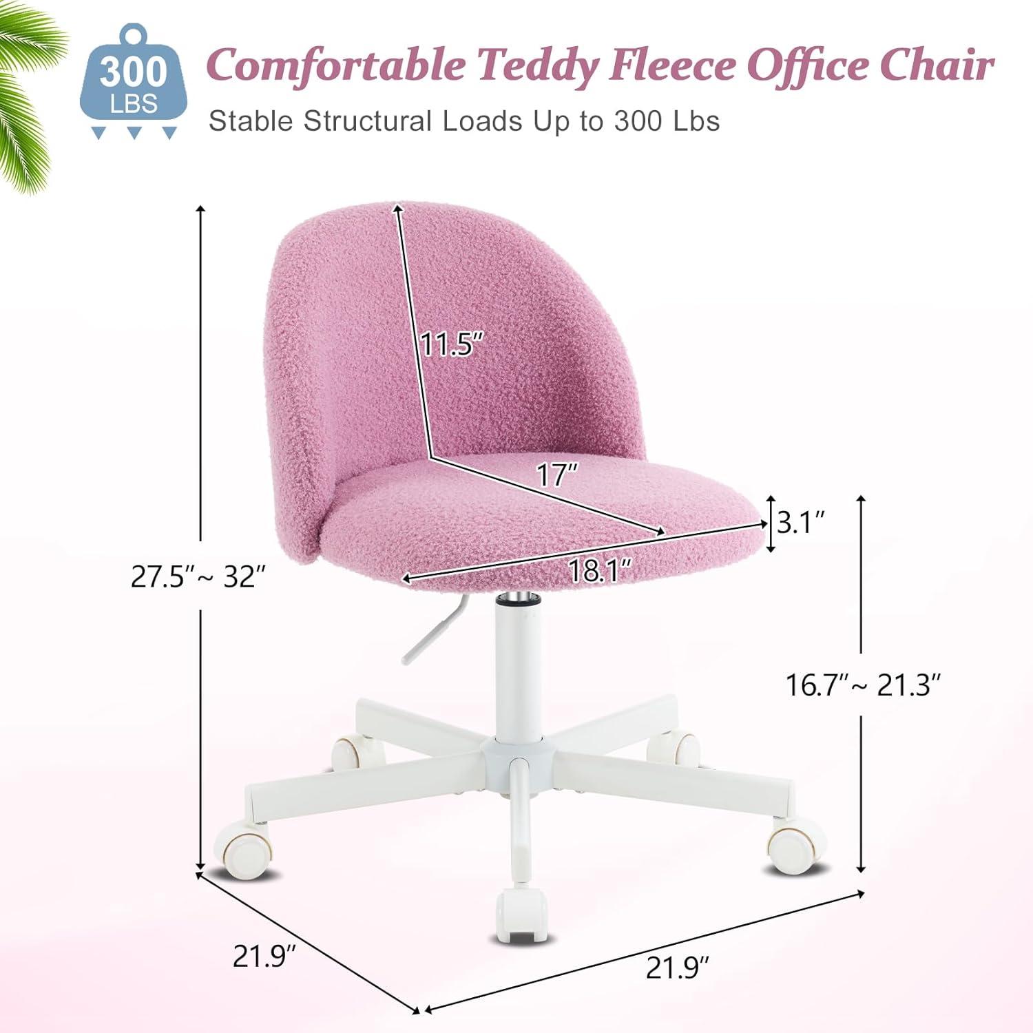 300 Comfortable Teddy Fleece Office Chair  
Stable Structural Loads Up to 300 Lbs  
11.5"  
27.5" ~ 32"  
17"  
18.1"  
3.1"  
16.7" ~ 21.3"  
21.9"  
21.9"