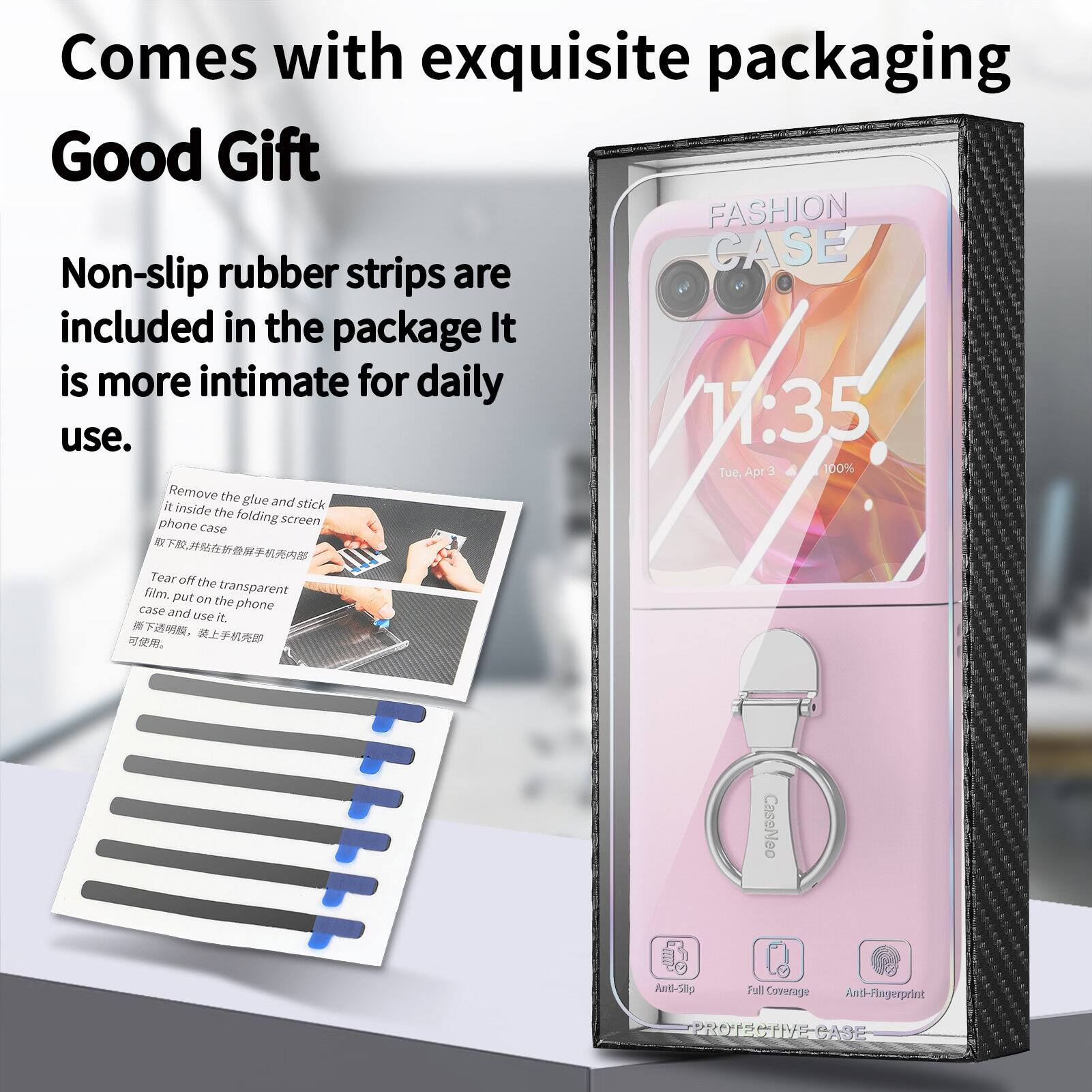 Comes with exquisite packaging  
Good Gift  

FASHION rubber CASE  
Non-slip strips are included in the package. It is more intimate for daily use.  

1:35 Tue. Apr 3 100%  

Remove the glue and stick it inside the folding phone screen case.  
Tear off the film.  
Put on the transparent case on the phone and use it.  

CaseNeo  
Anti-Slip Full Coverage Anti-Fingerprint PROTECTIVE CASE