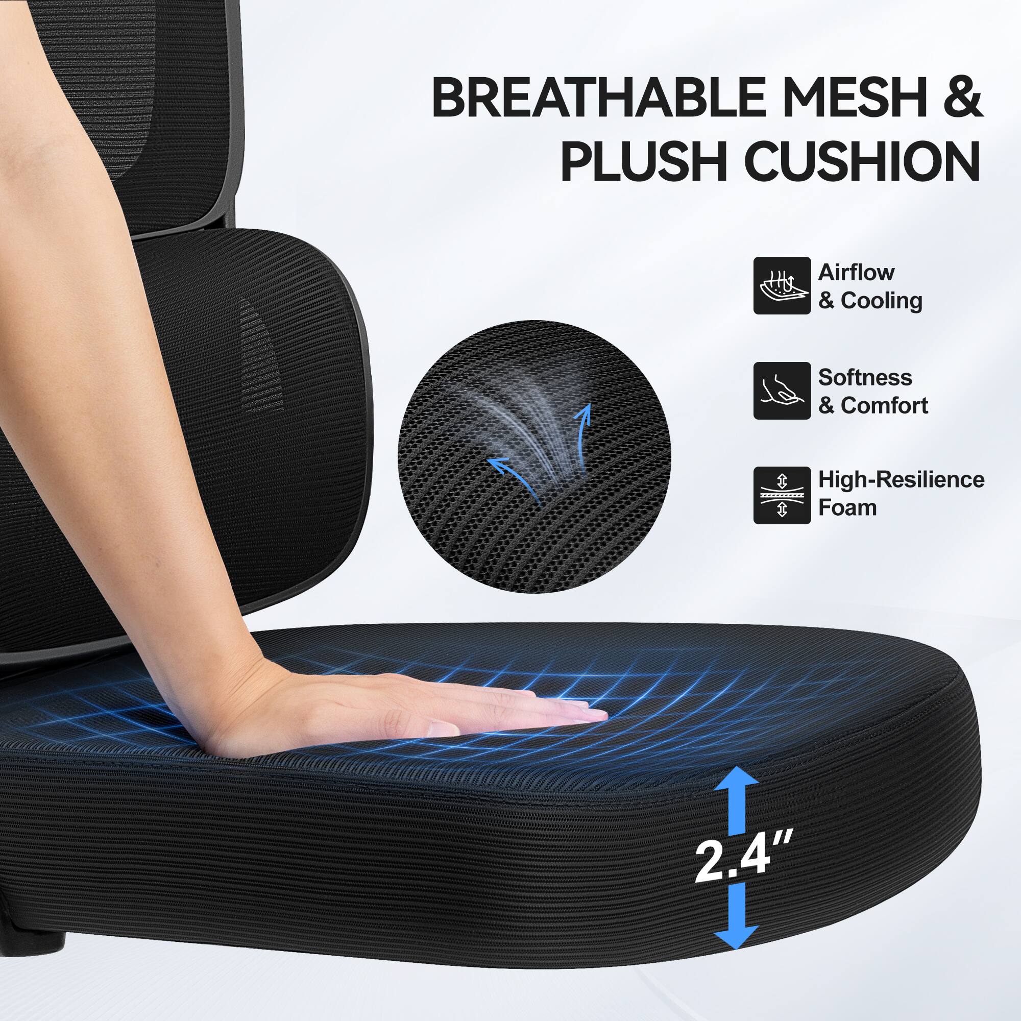 BREATHABLE MESH & PLUSH CUSHION

Airflow & Cooling  
Softness & Comfort  
High-Resilience Foam  

2.4"