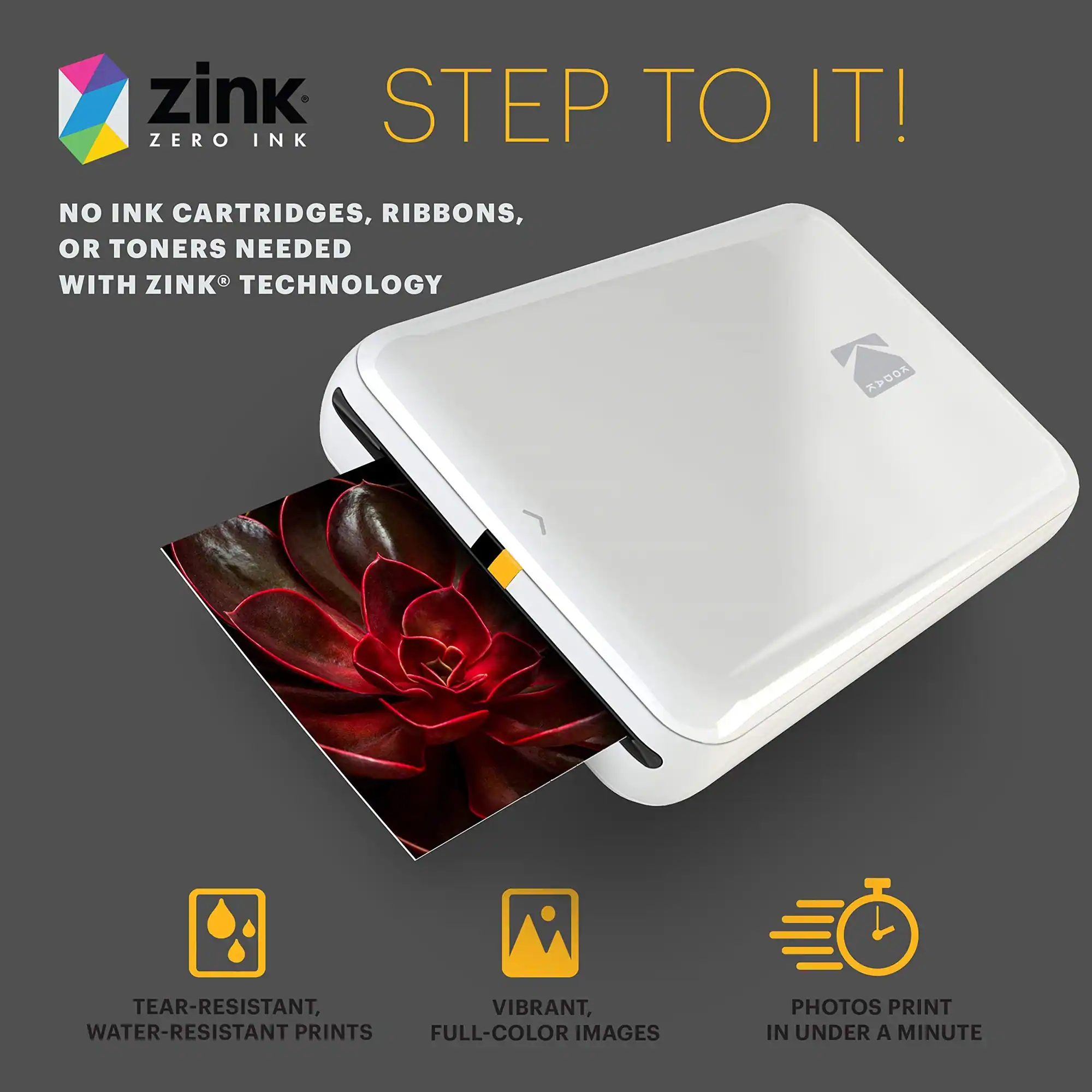 zink STEP TO IT! ZERO INK NO INK CARTRIDGES, RIBBONS, OR TONERS NEEDED WITH ZINK TECHNOLOGY
TEAR-RESISTANT, WATER-RESISTANT PRINTS
VIBRANT, FULL-COLOR IMAGES
PHOTOS PRINT IN UNDER A MINUTE