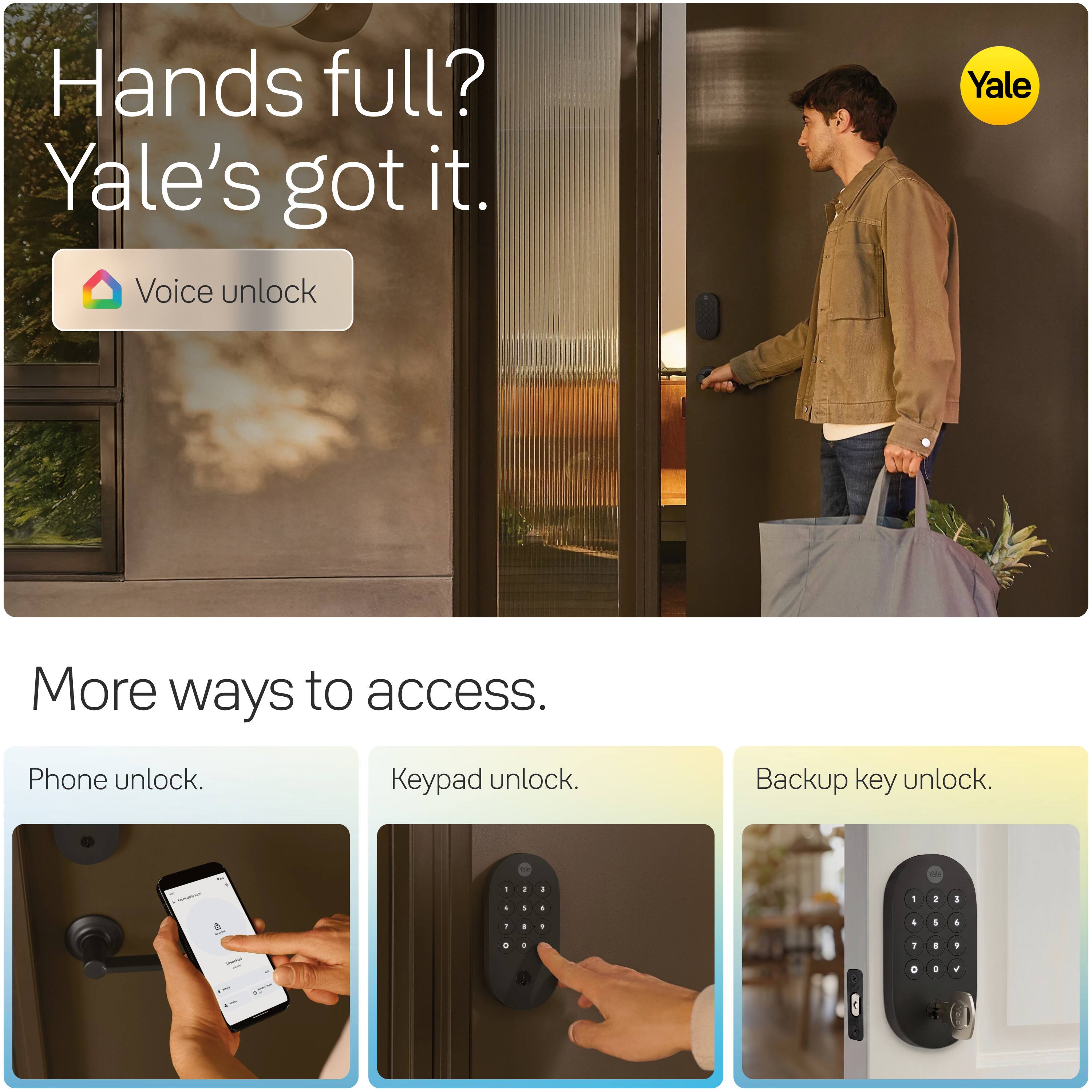 Hands full? Yale's got it. Voice unlock

Yale

More ways to access.

Phone unlock.
Keypad unlock.
Backup key unlock.
