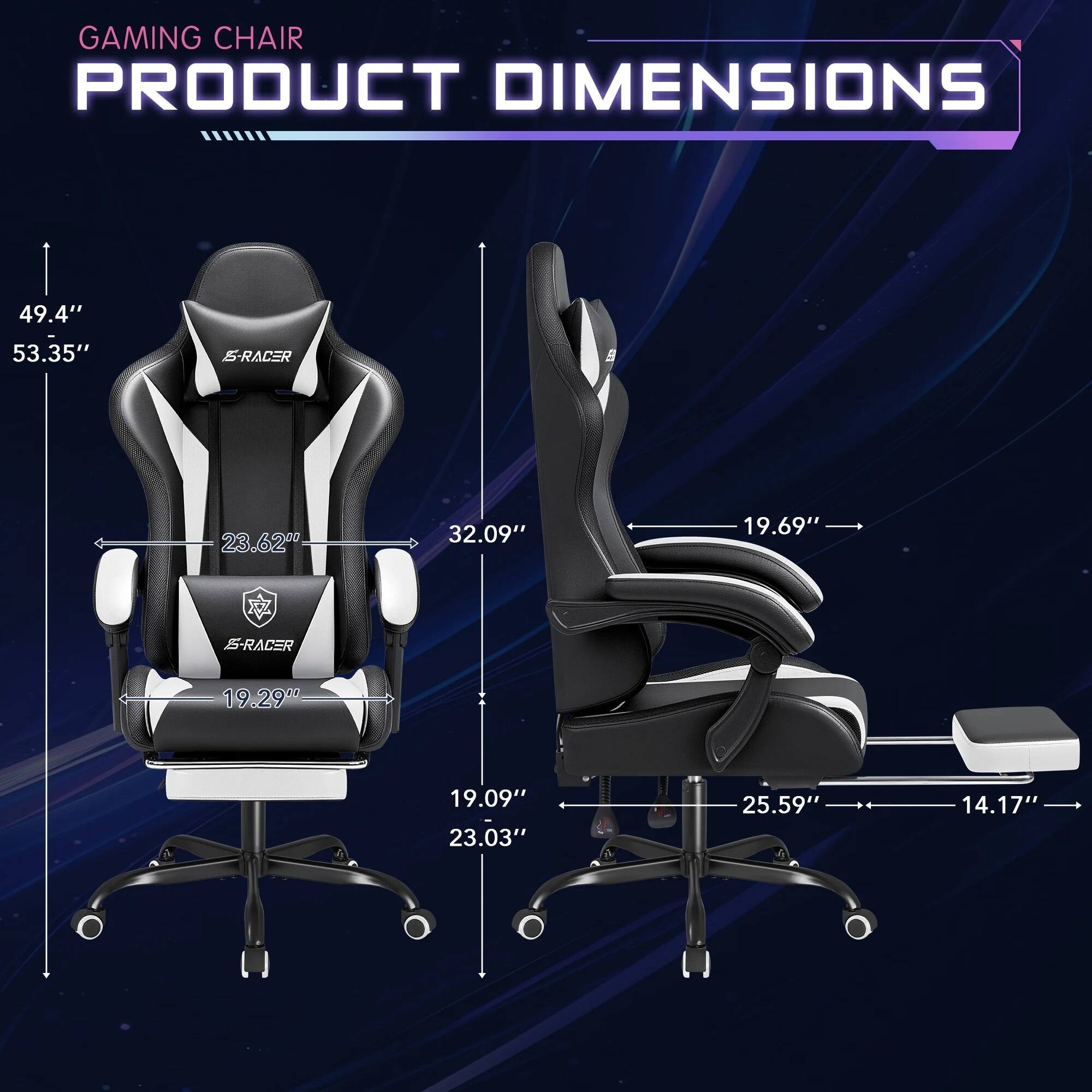 GAMING CHAIR PRODUCT DIMENSIONS

49.4"  
53.35"  
S-RACER  
23.62"  
32.09"  
19.69"  
S-RACER  
19.29"  
19.09"  
23.03"  
25.59"  
14.17"
