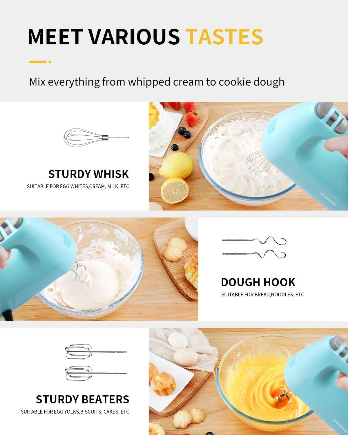 MEET VARIOUS TASTES

Mix everything from whipped cream to cookie dough

STURDY WHISK SUITABLE FOR EGG WHITES, CREAM, MILK, ETC

DOUGH HOOK SUITABLE FOR BREAD, NOODLES, ETC

STURDY BEATERS SUITABLE FOR EGG YOLKS, BISCUITS, CAKES, ETC