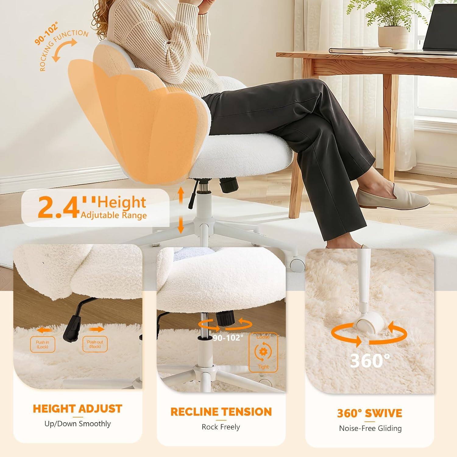 90-102° Rocking Function  
2.4" Height Adjustable Range  
Push in (Lock) / Push out (Rock)  
Height Adjust Up/Down Smoothly  
Recline Tension Rock Freely  
360° Swivel Noise-Free Gliding