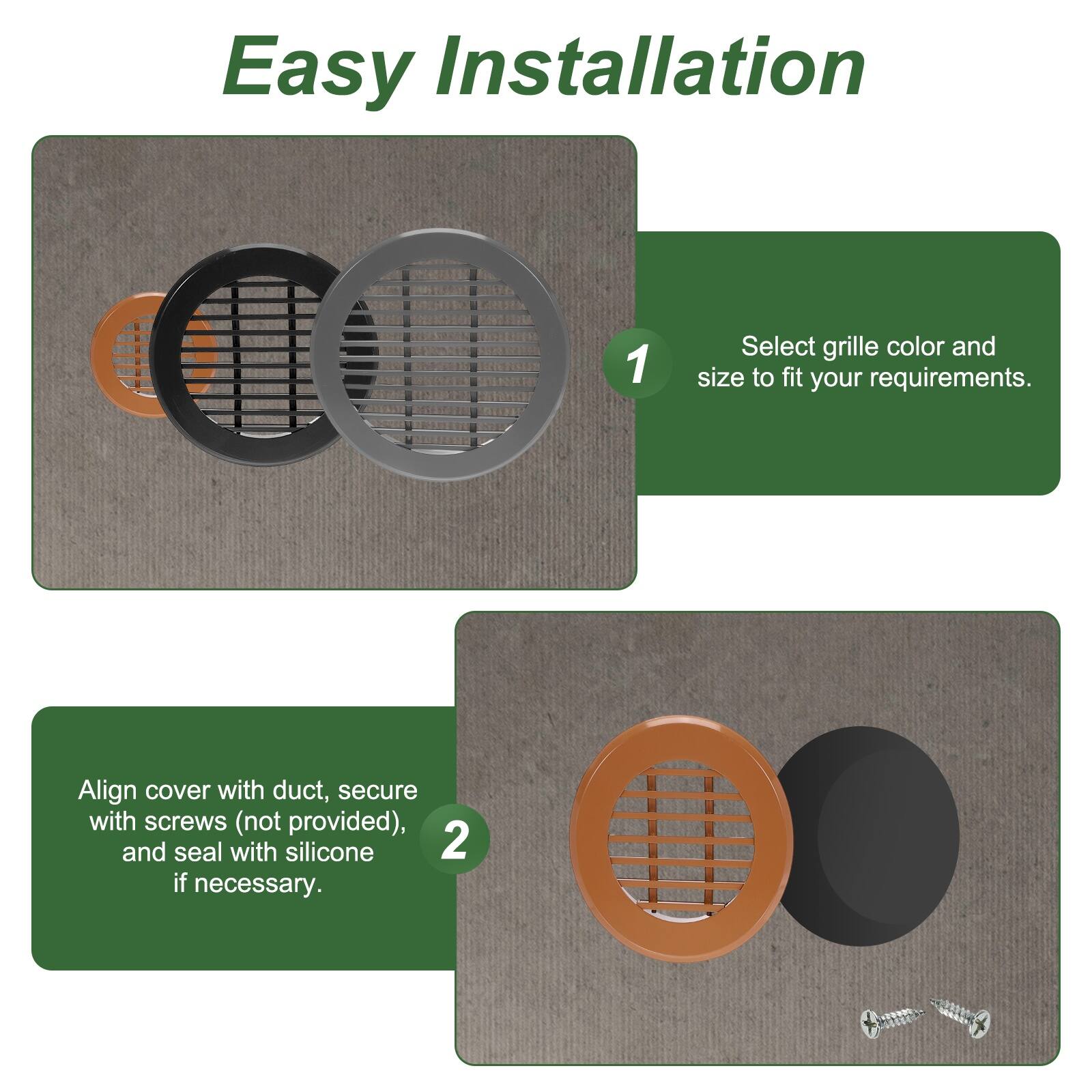 Easy Installation

1. Select grille color and size to fit your requirements.
2. Align cover with duct, secure with screws (not provided), and seal with silicone if necessary.