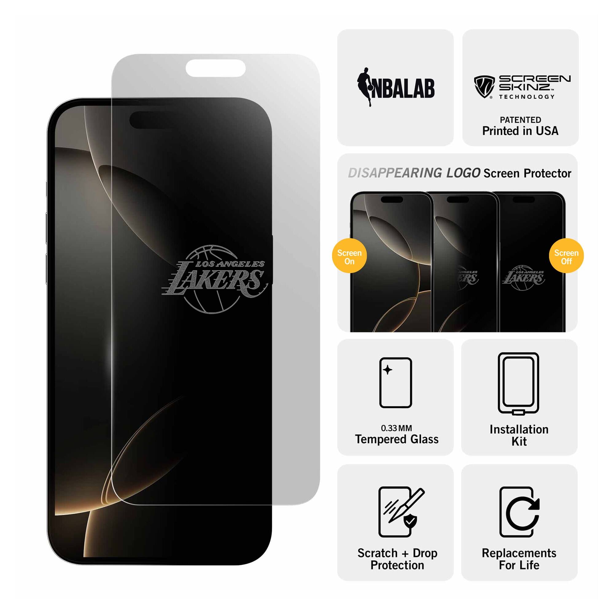 NBALAB SCREEN SKINZ  
TECHNOLOGY PATENTED  
Printed in USA  

DISAPPEARING LOGO Screen Protector  
LOS ANGELES LAKERS  

Screen On  
Screen Off  

0.33 MM Tempered Glass  
Installation Kit  
Scratch + Drop Protection  
Replacements For Life