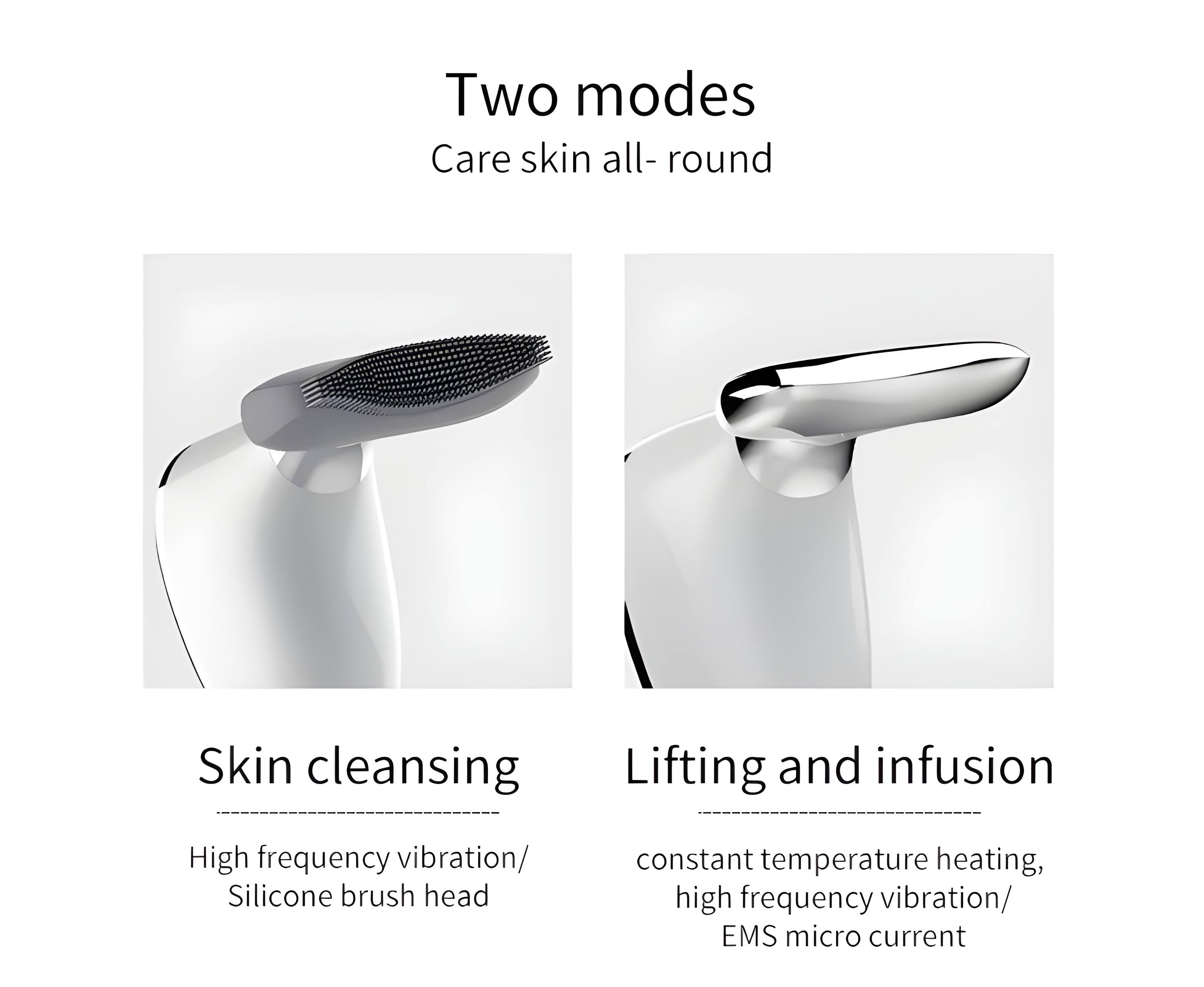 Two modes  
Care skin all-round  

Skin cleansing  
High frequency vibration/ Silicone brush head  

Lifting and infusion  
constant temperature heating, high frequency vibration/ EMS micro current