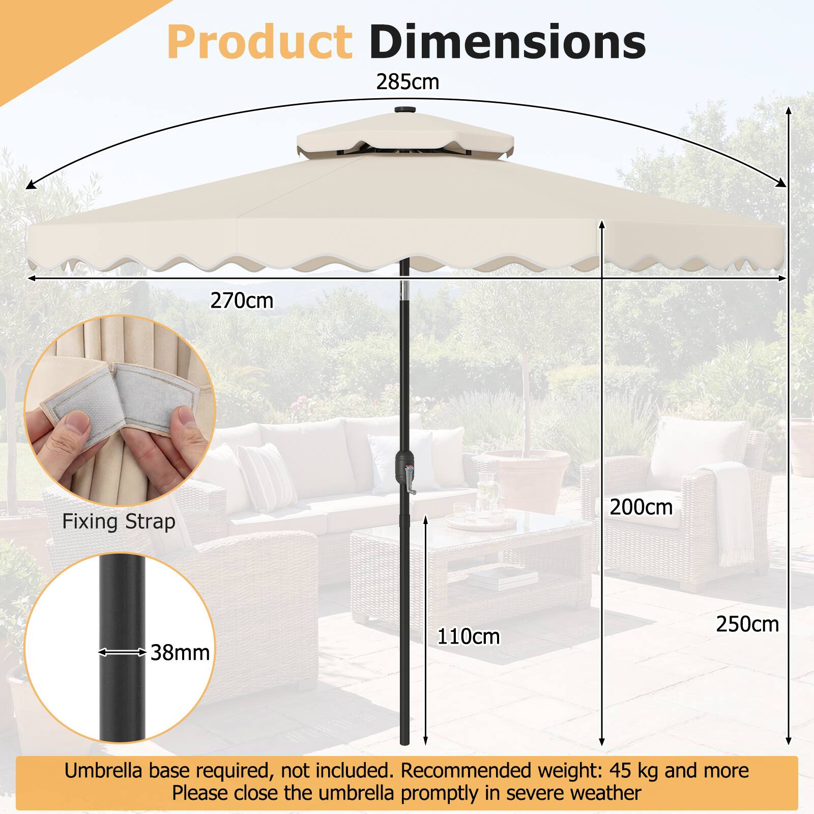 Product Dimensions  
285cm x 270cm  
Fixing Strap: 200cm  
Diameter: 38mm  
Height: 110cm  
Umbrella base required, not included.  
Recommended weight: 45 kg and more  
Please close the umbrella promptly in severe weather