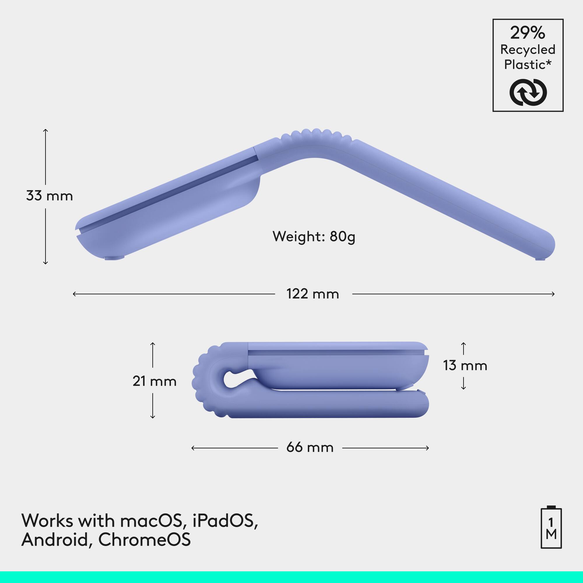 29% Recycled Plastic*  
Weight: 80g  
33 mm  
122 mm  
21 mm  
13 mm  
66 mm  
Works with macOS, iPadOS, Android, ChromeOS