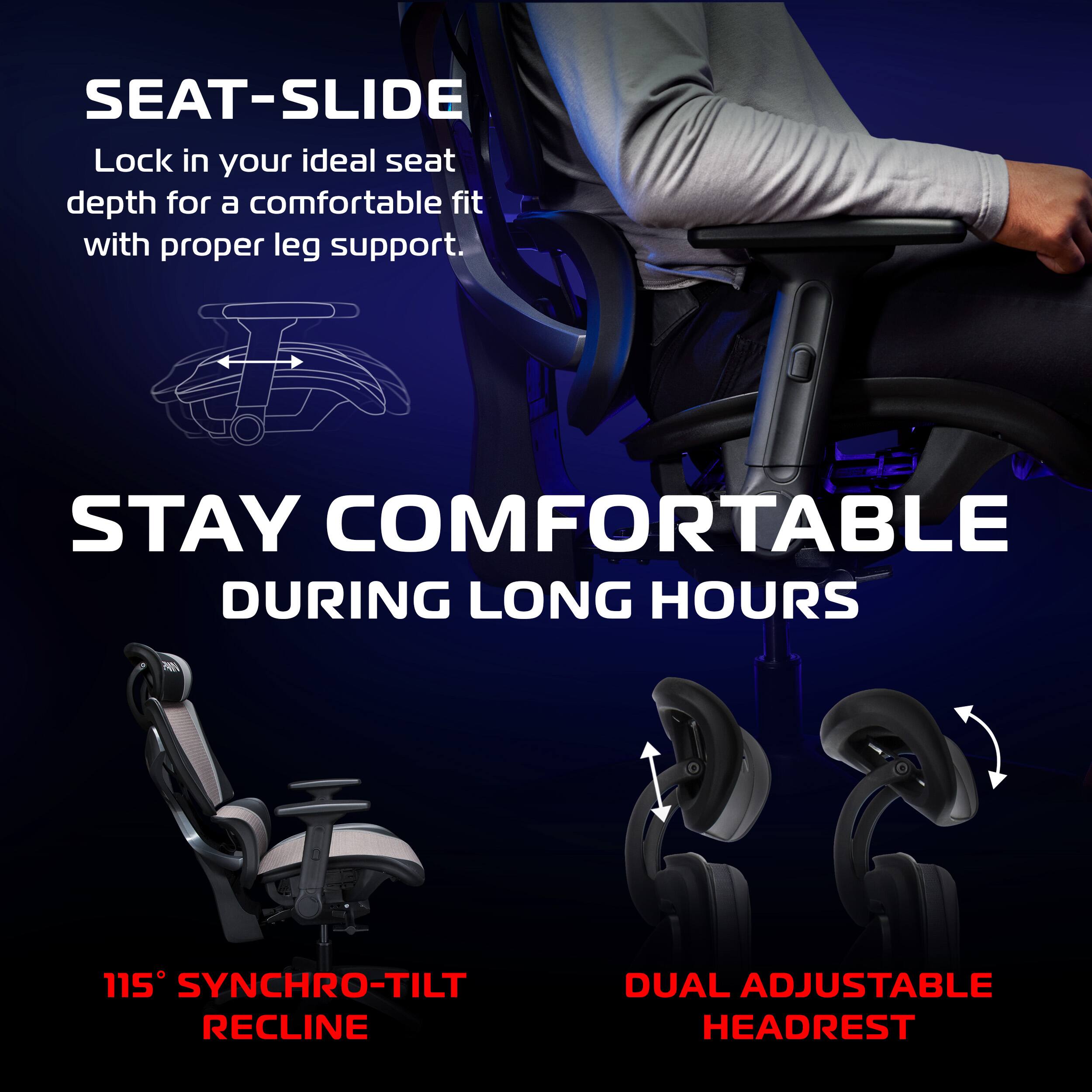 SEAT-SLIDE  
Lock in your ideal seat depth for a comfortable fit with proper leg support.

STAY COMFORTABLE DURING LONG HOURS

115° SYNCHRO-TILT RECLINE

DUAL ADJUSTABLE HEADREST