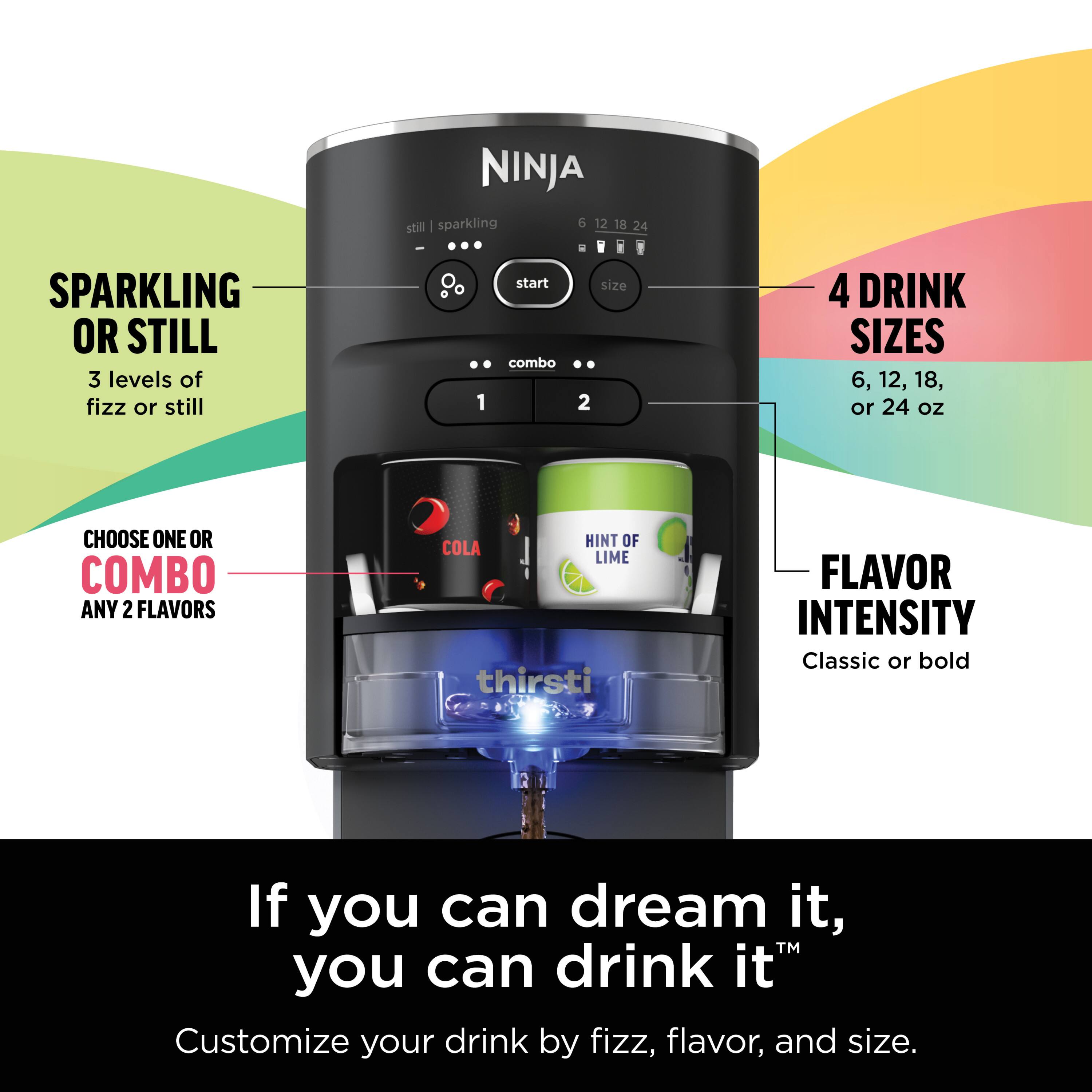 NINJA still | sparkling  
6 12 18 24 SPARKLING OR STILL  
3 levels of fizz or still  
1 start combo  
2  
DRINK SIZES  
6, 12, 18, or 24 oz  
CHOOSE ONE OR COMBO  
ANY 2 FLAVORS  
HINT OF COLA LIME  
thirsti  
FLAVOR INTENSITY  
Classic or bold  
If you can dream it, you can drink it™  
Customize your drink by fizz, flavor, and size.