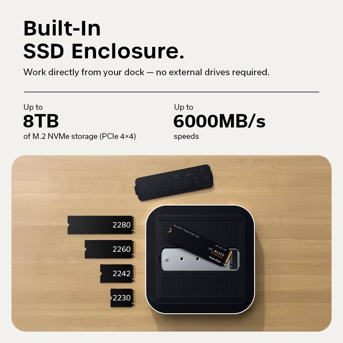 Built-In SSD Enclosure.  
Work directly from your dock — no external drives required.  

Up to 8TB of M.2 NVMe storage (PCIe 4x4)  
Up to 6000MB/s speeds  

FC Vs CE 2280 KRA -tt S - 2260 MD - BLAEK 2242 2230