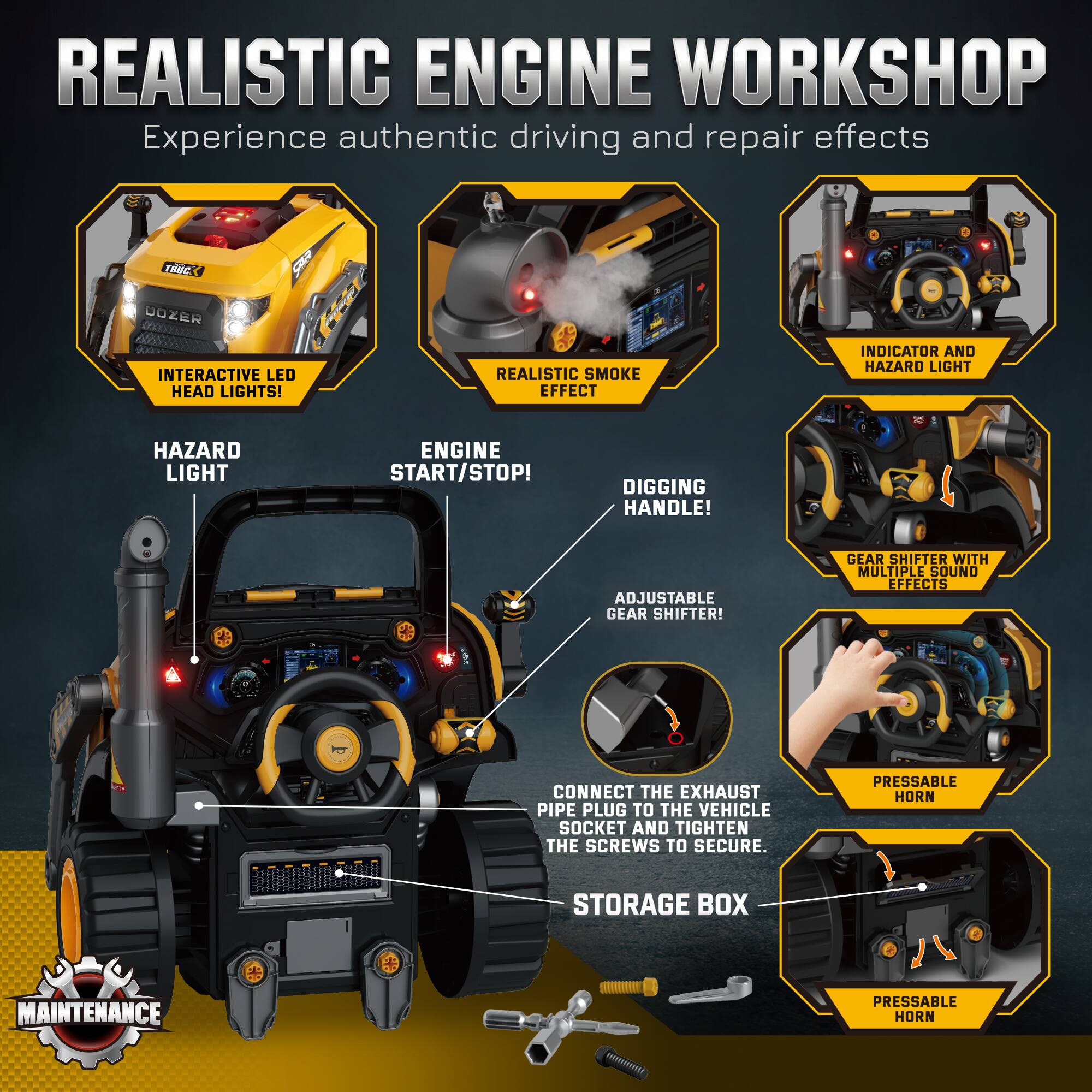 REALISTIC ENGINE WORKSHOP  
Experience authentic driving and repair effects

- INTERACTIVE LED HEAD LIGHTS!
- REALISTIC SMOKE EFFECT
- INDICATOR AND HAZARD LIGHT
- HAZARD LIGHT
- ENGINE START/STOP!
- DIGGING HANDLE!
- ADJUSTABLE GEAR SHIFTER!
- GEAR SHIFTER WITH MULTIPLE SOUND EFFECTS
- CONNECT THE EXHAUST PIPE PLUG TO THE VEHICLE SOCKET AND TIGHTEN THE SCREWS TO SECURE.
- PRESSABLE HORN
- STORAGE BOX
- PRESSABLE HORN