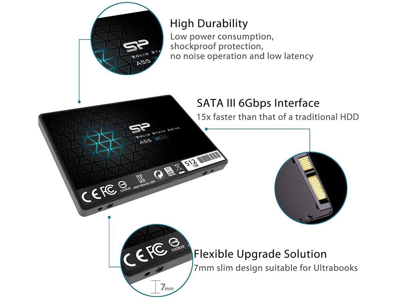 High Durability  
Low power consumption, shockproof protection, no noise operation and low latency  

SATA III 6Gbps Interface  
15x faster than that of a traditional HDD  

Flexible Upgrade Solution  
7mm slim design suitable for Ultrabooks