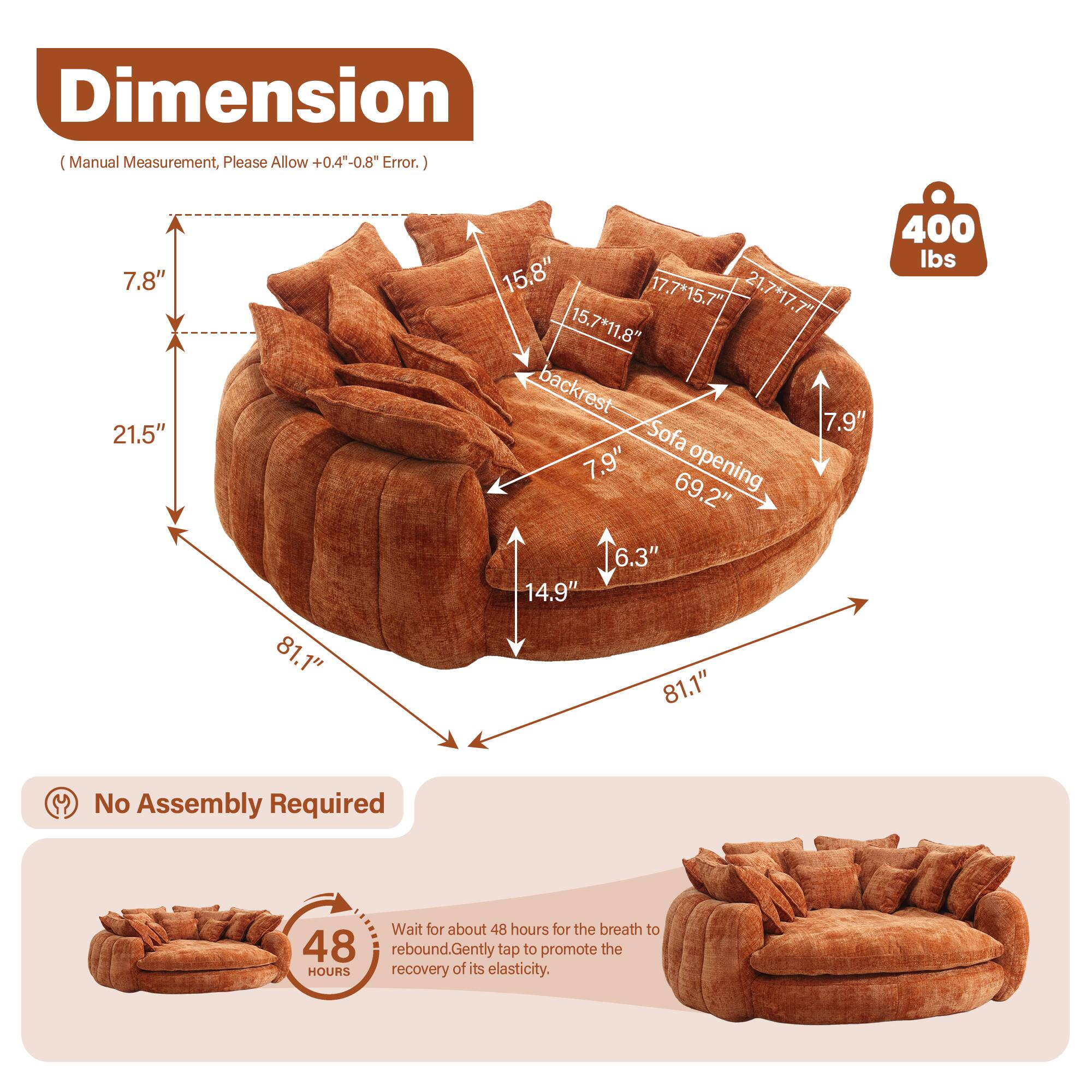 **Dimension**  
(Manual Measurement, Please Allow +0.4" - 0.8" Error.)

- Height: 7.8"
- Width: 81.1"
- Depth: 21.5"
- Backrest Height: 7.9"
- Seat Height: 6.3"
- Seat Depth: 14.9"
- Sofa Opening: 69.2"
- Backrest Width: 15.8"
- Backrest Depth: 17.7"
- Seat Cushion: 17.7" x 15.7"
- Seat Cushion: 15.7" x 11.8"
- Weight Capacity: 400 lbs

**No Assembly Required**

**48 Hours**  
Wait for about 48 hours for the breath to rebound. Gently tap to promote the recovery of its elasticity.