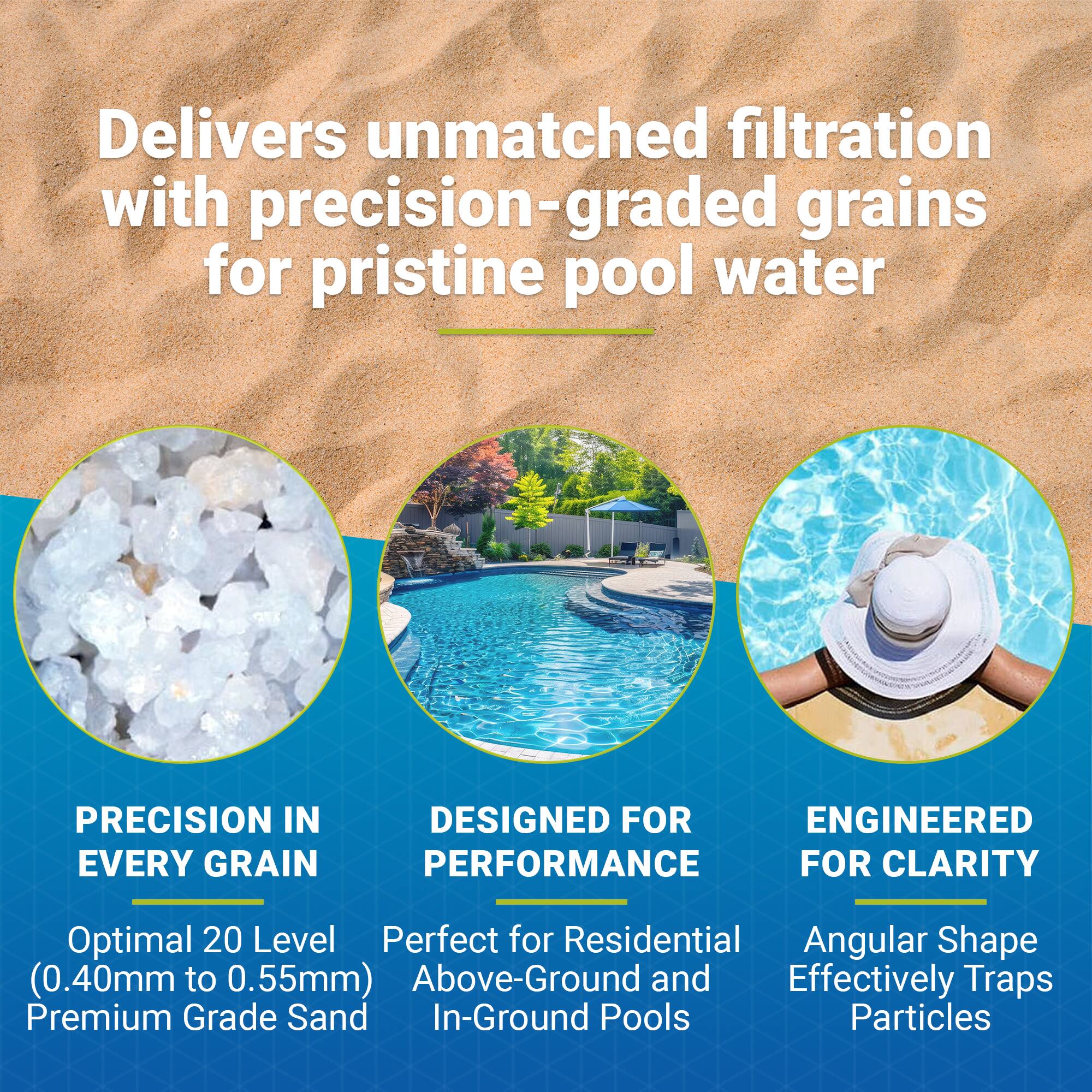 Delivers unmatched filtration with precision-graded grains for pristine pool water

PRECISION IN EVERY GRAIN  
Optimal 20 Level (0.40mm to 0.55mm) Premium Grade Sand

DESIGNED FOR PERFORMANCE  
Perfect for Residential Above-Ground and In-Ground Pools

ENGINEERED FOR CLARITY  
Angular Shape Effectively Traps Particles