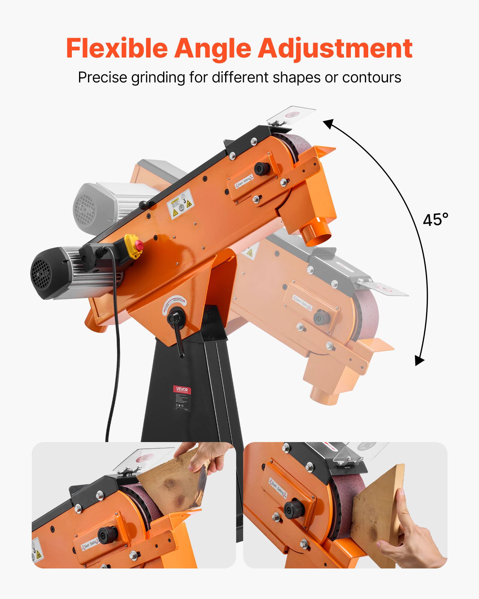 Flexible Angle Adjustment  
Precise grinding for different shapes or contours  

45°  

VEVOR  

Belt Sander