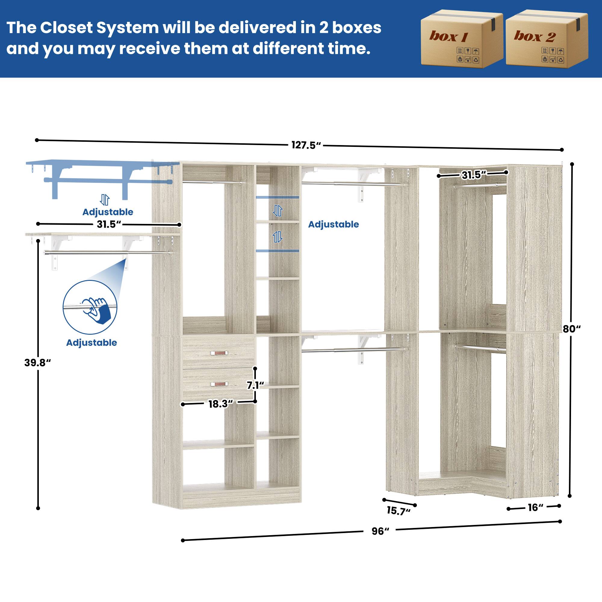 The Closet System will be delivered in 2 boxes and you may receive them at different time.

box 1

box 2

127.5" Adjustable 31.5" Adjustable 31.5" Adjustable 80" 39.8" 7.1" 18.3" 15.7" 16" 96"