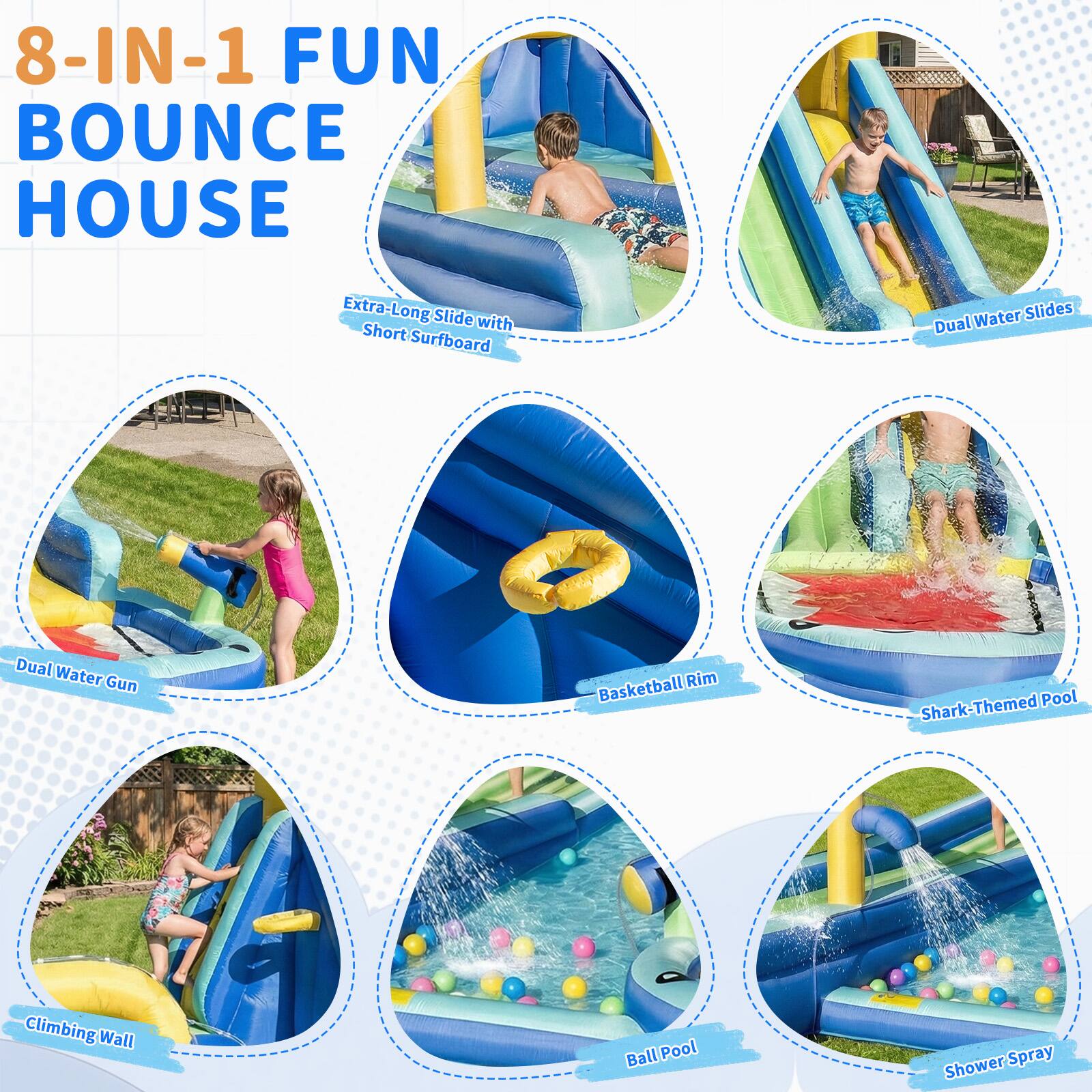 8-IN-1 FUN BOUNCE HOUSE

- Extra-Long Slide with Short Surfboard
- Dual Water Slides
- Dual Water Gun
- Basketball Rim
- Shark-Themed Pool
- Climbing Wall
- Ball Pool
- Shower Spray